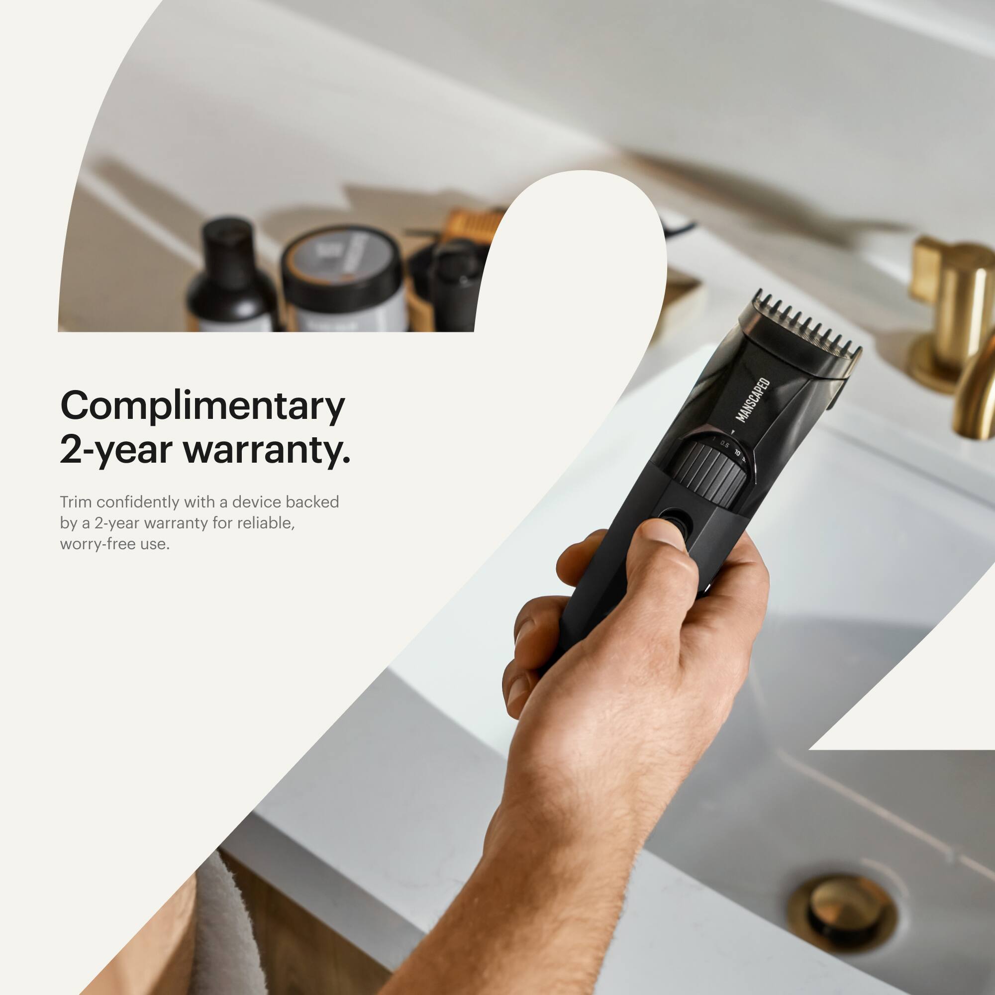 Complimentary 2-year warranty. Trim confidently with a device backed by a 2-year warranty for reliable, worry-free use. Manscaped.