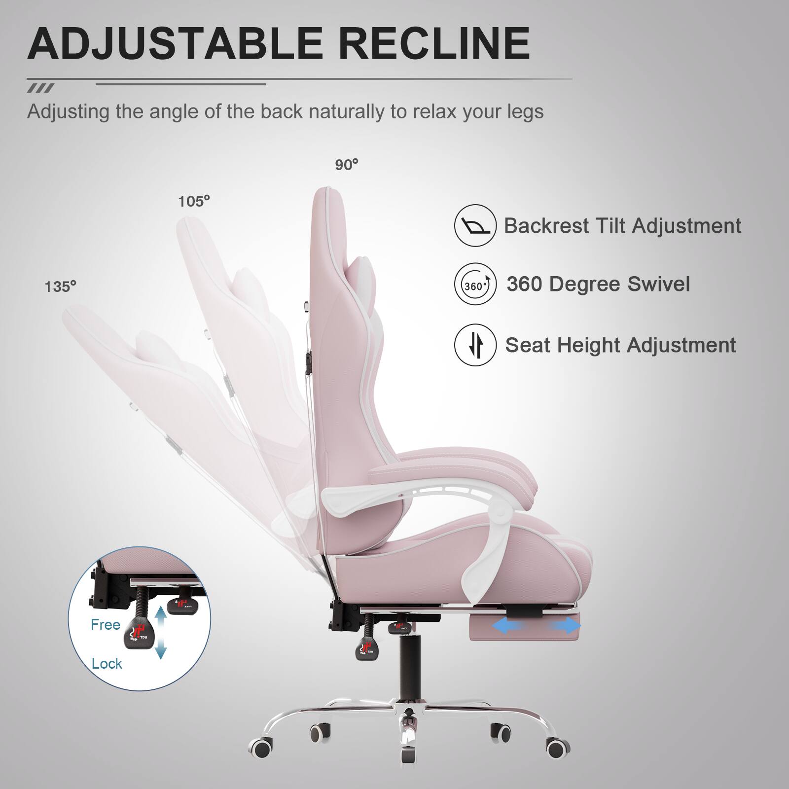 ADJUSTABLE RECLINE  
Adjusting the angle of the back naturally to relax your legs  

- Backrest Tilt Adjustment  
- 360 Degree Swivel  
- Seat Height Adjustment  

Free + Lock