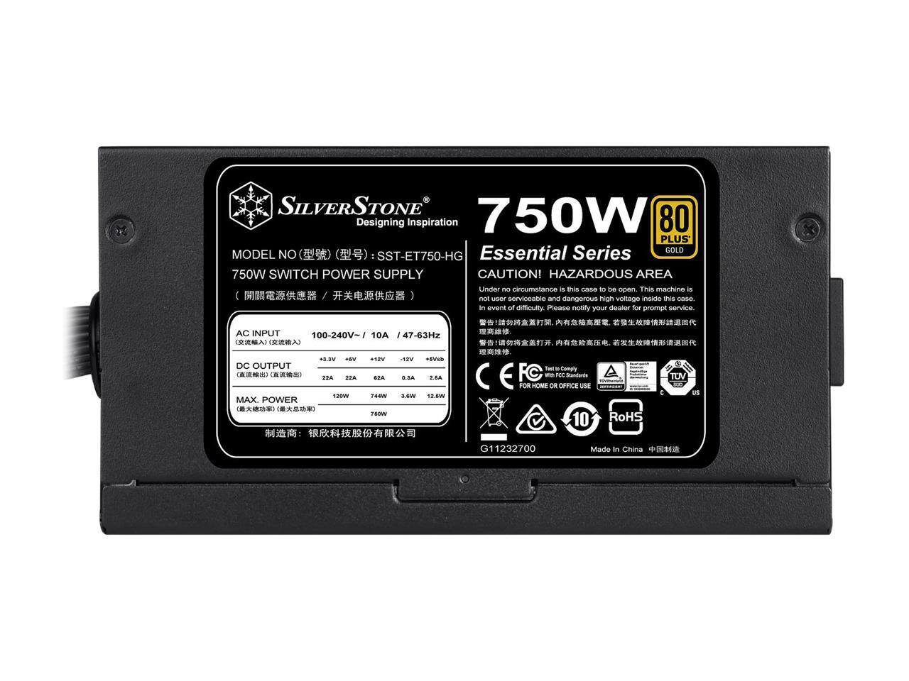 SILVERSTONE  
750W  
Designing Inspiration  
80 PLUS Essential Series GOLD  
MODEL NO: SST-ET750-HG  
750W SWITCH POWER SUPPLY  

CAUTION! HAZARDOUS AREA  
Under no circumstance is this case to be open. This machine is not user serviceable and dangerous high voltage inside this case. In event of difficulty, please notify your dealer for prompt service.  

AC INPUT: 100-240V~ / 10A / 47-63Hz  
DC OUTPUT:  
+3.3V: 22A  
+5V: 22A  
+12V: 2.6A  
+5Vsb: 0.3A  
MAX. POWER: 750W  

Tested to Comply with FCC Standards  
FOR HOME OR OFFICE USE  
RoHS  
Made in China  

10 Years Warranty