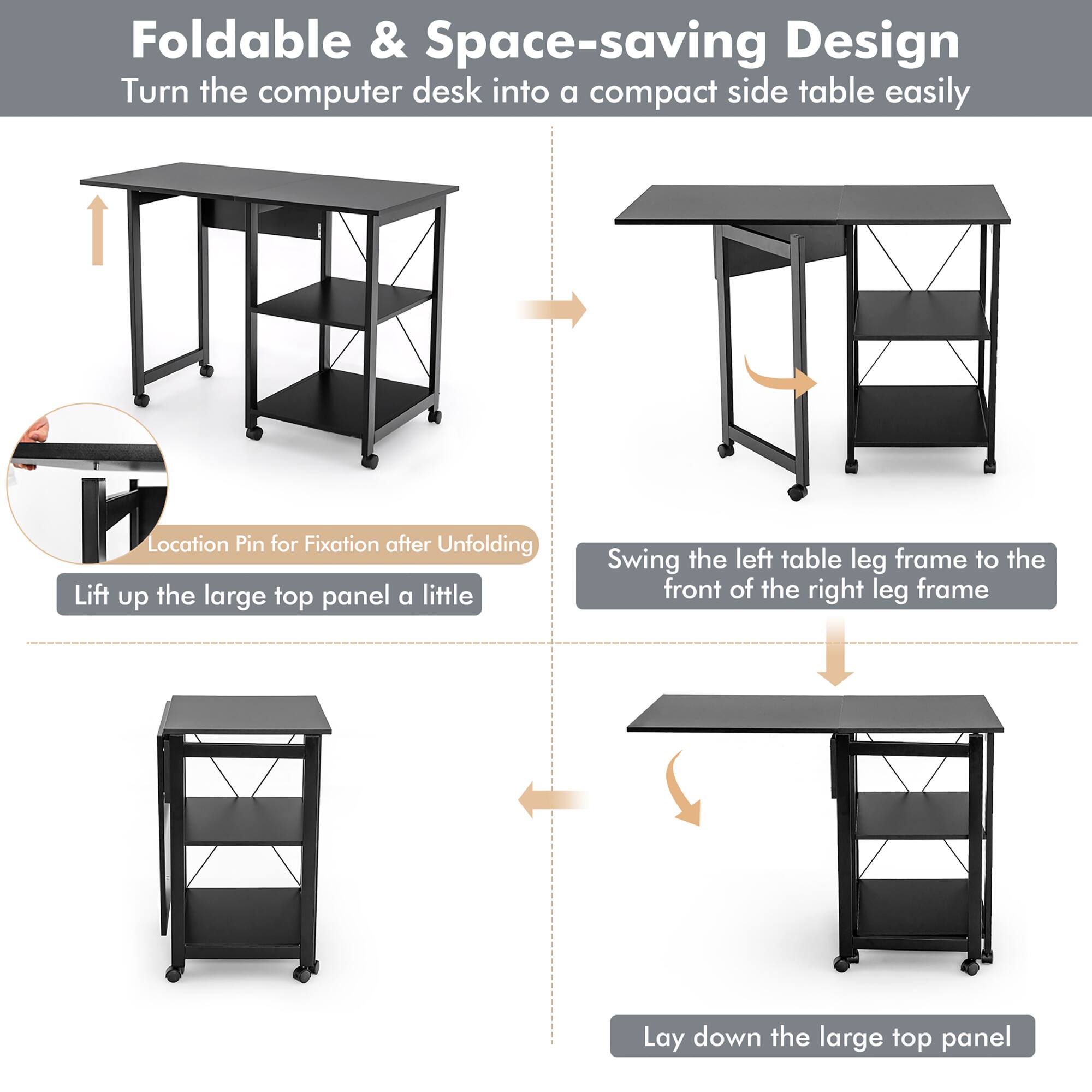 Foldable & Space-saving Design

Turn the computer desk into a compact side table easily

Location Pin for Fixation after Unfolding

Lift up the large top panel a little

Swing the left table leg frame to the front of the right leg frame

Lay down the large top panel