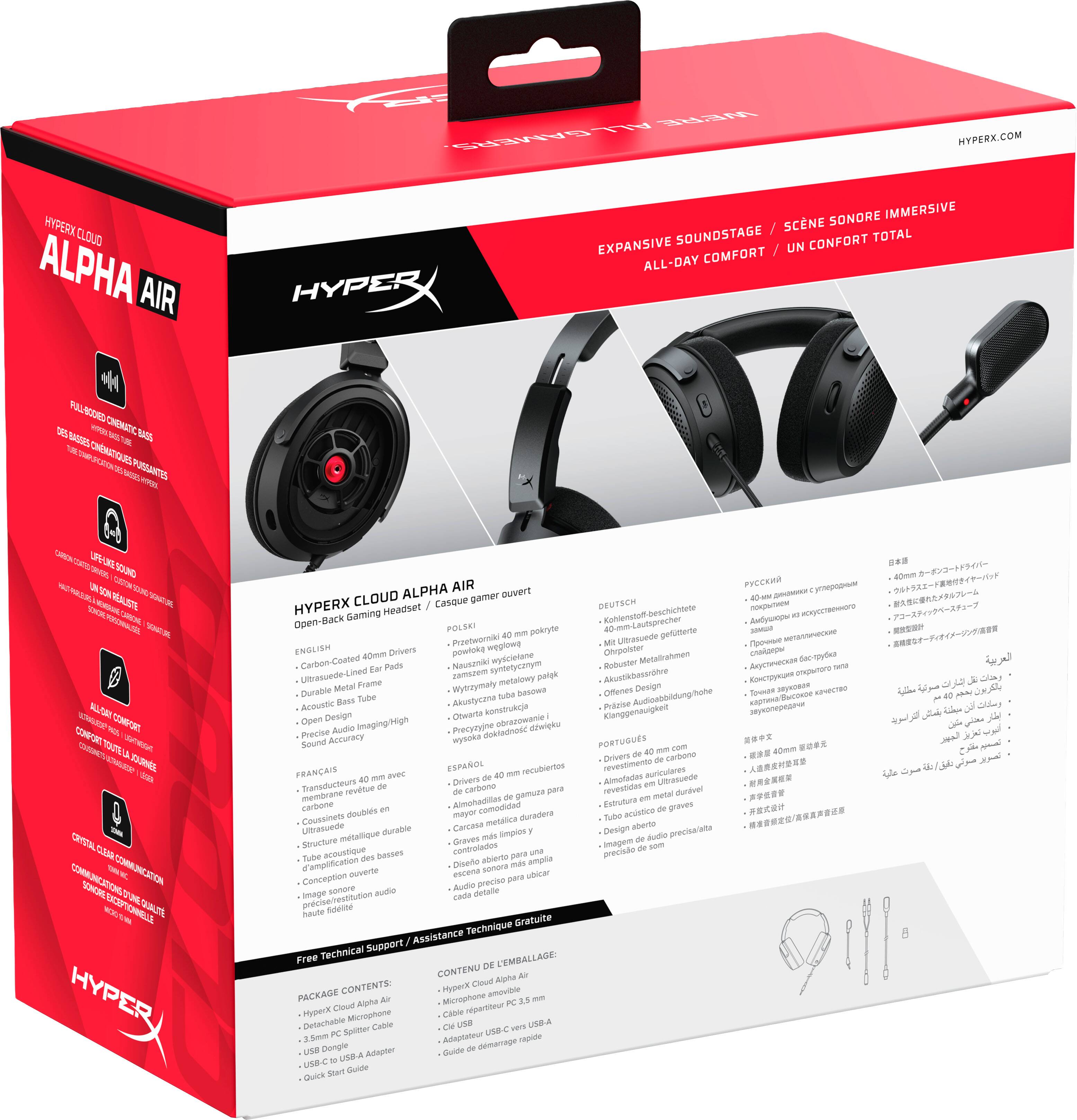 HYPERX ALPHA AIR

ALL WE'RE GAMERS, HYPERX.COM SONORE IMMERSIVE SCENE EXPANSIVE SOUNDSTAGE UN CONFORT TOTAL ALL-DAY COMFORT HYPER

FULL-BOOKED

ALPHA AIR ouvert HYPERX CLOUD Casque gamer DEUTSCH Gaming Headset Open-Back POLSKI pokryte Przetworniki weglowe Ultrasuede ENGLISH 40mm Drivers powloke Metalirahmen Carbon-Coated Pads Nauszniki syntetycanym wysciellane Robuster Ear Ultrasuede-Lined zamszem metalowy Akustikbassrhre Metal Frame Wyerzymaly Design Durable Tube tube awcesd Offenes Acoustic Bass Akustycana konstrukqia Open Design Otwarte obrazowanie Precise Audio Precytyine dokladnosc Sound Accuracy mysoka PORTUGUS 40 -- com Drivers de carbono de FRANAIS ESPAOL mm recubiertos revestimento auriculares 40 me avec 40 Almofadas Ulbasuede Transductours Drivers em revtue de carbono gamuza para revestidas metal durvel de AM car