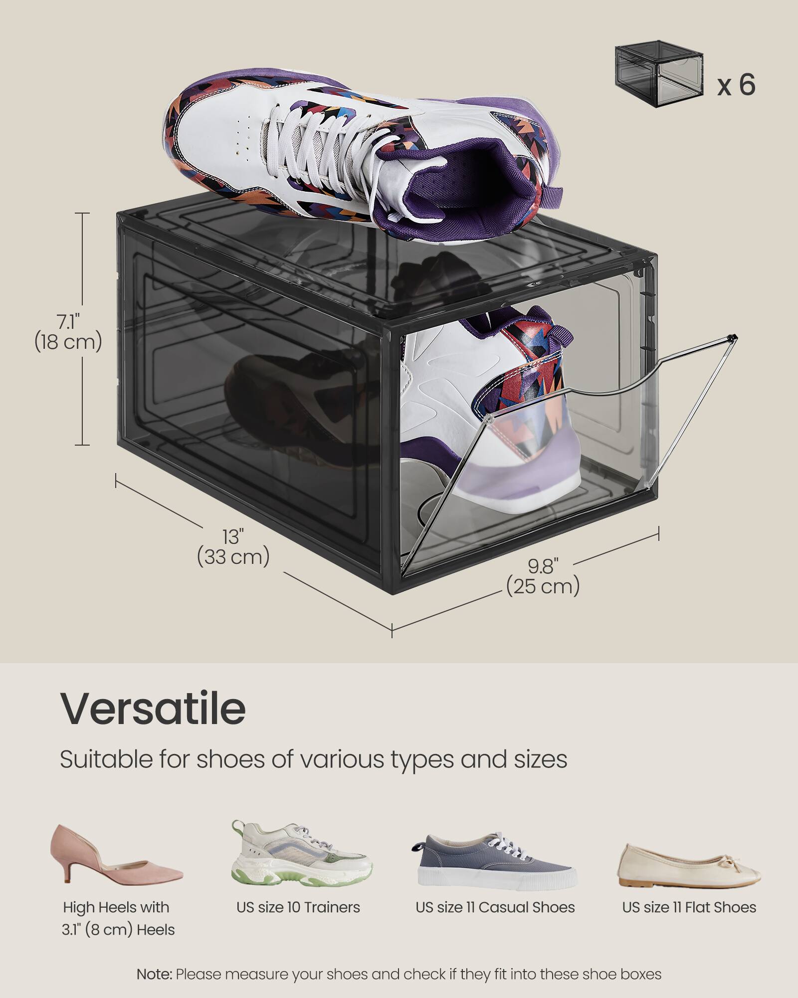 X 6

7.1" (18 cm)  
13" (33 cm)  
9.8" (25 cm)

Versatile  
Suitable for shoes of various types and sizes

High Heels with 3.1" (8 cm) Heels  
US size 10 Trainers  
US size 11 Casual Shoes  
US size 11 Flat Shoes

Note: Please measure your shoes and check if they fit into these shoe boxes