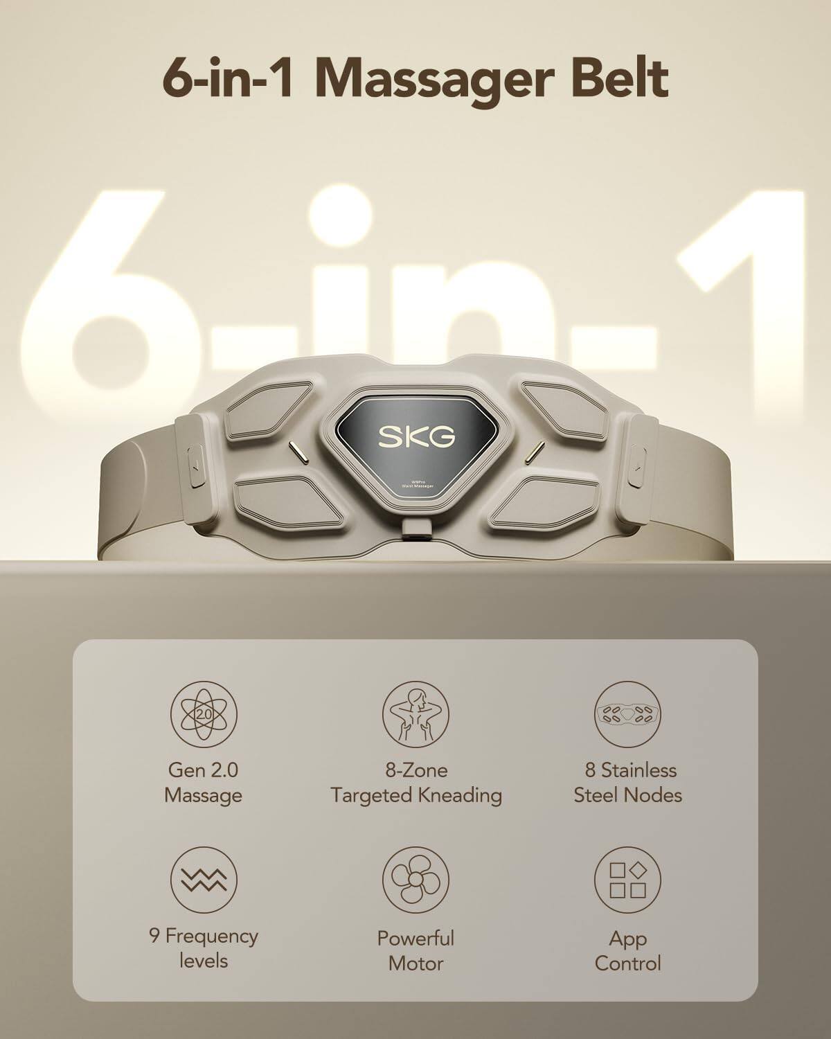 6-in-1 Massager Belt  
6-in-1 SKG 20 Gen 2.0  
Massage  
8-Zone Targeted Kneading  
8 Stainless Steel Nodes  
9 Frequency levels  
Powerful Motor  
App Control