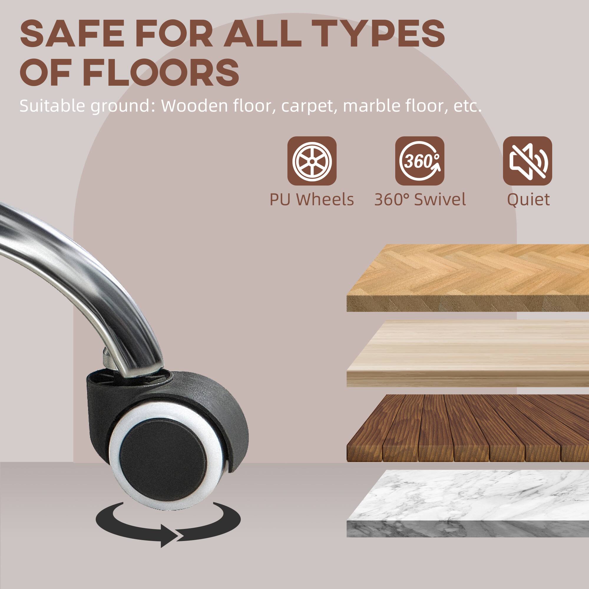 SAFE FOR ALL TYPES OF FLOORS
Suitable ground: Wooden floor, carpet, marble floor, etc.
PU Wheels
360° Swivel
Quiet