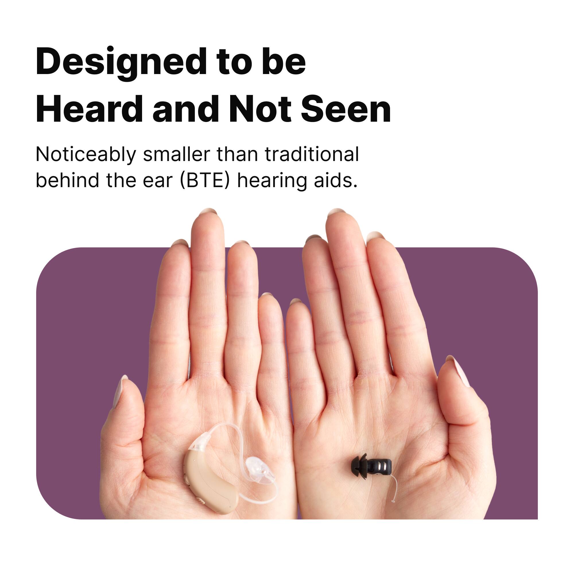 Designed to be Heard and Not Seen

Noticeably smaller than traditional behind the ear (BTE) hearing aids.