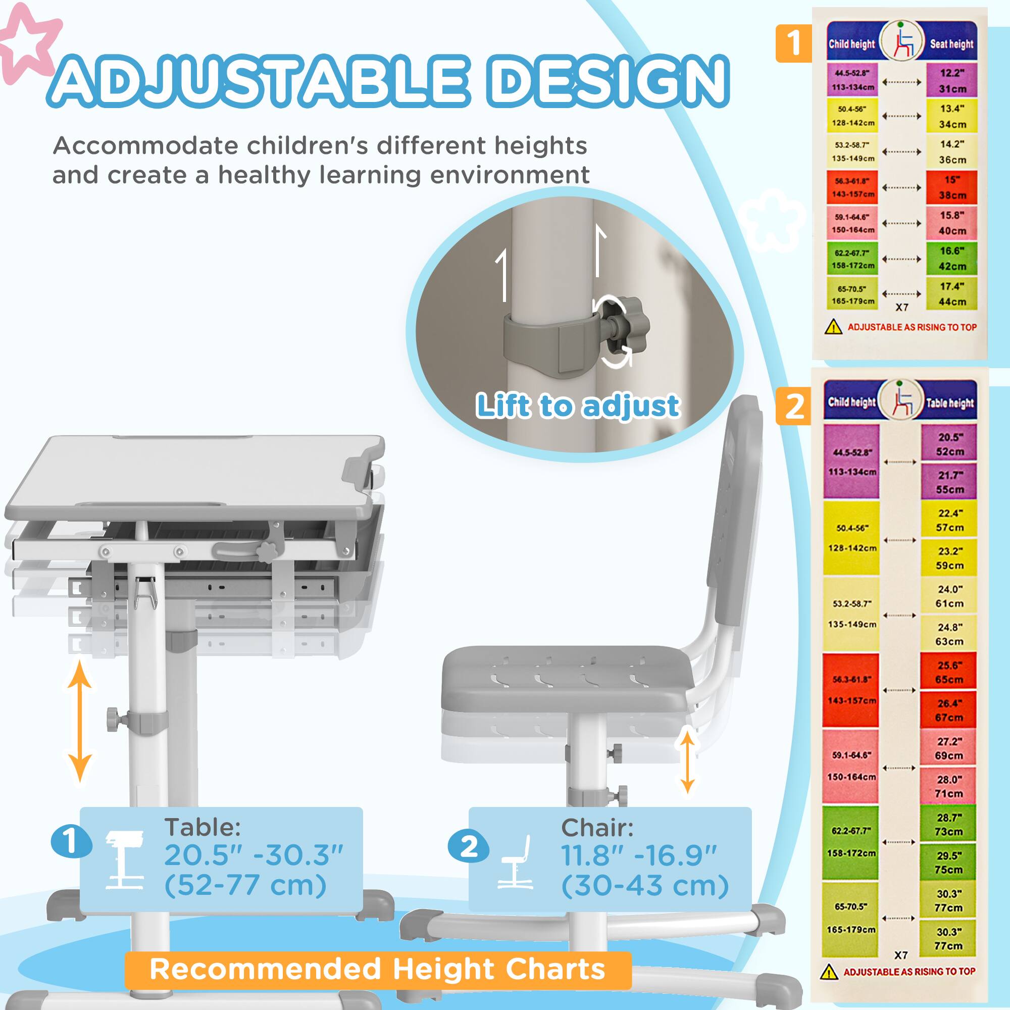 **ADJUSTABLE DESIGN**

Accommodate children's different heights and create a healthy learning environment

1. Lift to adjust

**Table:**
20.5" - 30.3" (52-77 cm)

**Chair:**
11.8" - 16.9" (30-43 cm)

**Recommended Height Charts**

**1. Child height vs. Seat height**

- 44-55" (113-134 cm) - 12.2" (31 cm)
- 56-66" (142-167 cm) - 13.4" (34 cm)
- 67-77" (170-195 cm) - 14.2" (36 cm)
- 78-88" (198-224 cm) - 15" (38 cm)
- 89-99" (226-251 cm) - 15.8" (40 cm)
- 100-110" (254-279