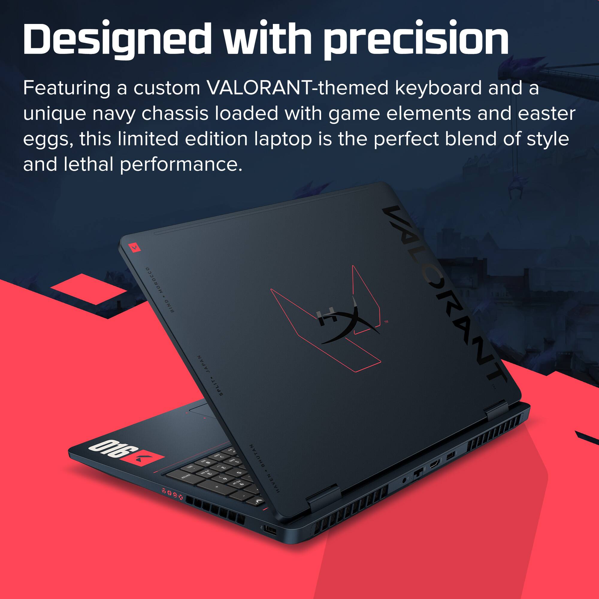 Designed with precision

Featuring a custom VALORANT-themed keyboard and a unique navy chassis loaded with game elements and easter eggs, this limited edition laptop is the perfect blend of style and lethal performance.