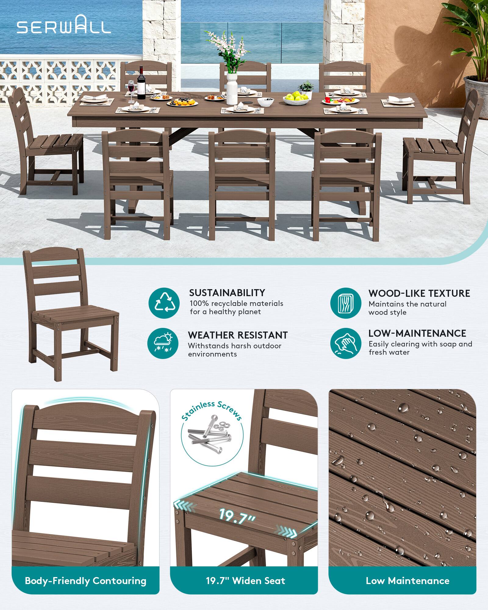 SERWALL - SUSTAINABILITY  
100% recyclable materials for a healthy planet  

WOOD-LIKE TEXTURE  
Maintains the natural wood style  

WEATHER RESISTANT  
Withstands harsh outdoor environments  

LOW-MAINTENANCE  
Easily clearing with soap and fresh water  

Stainless Screws  

Body-Friendly Contouring  
19.7"  

19.7" Widen Seat  

Low Maintenance