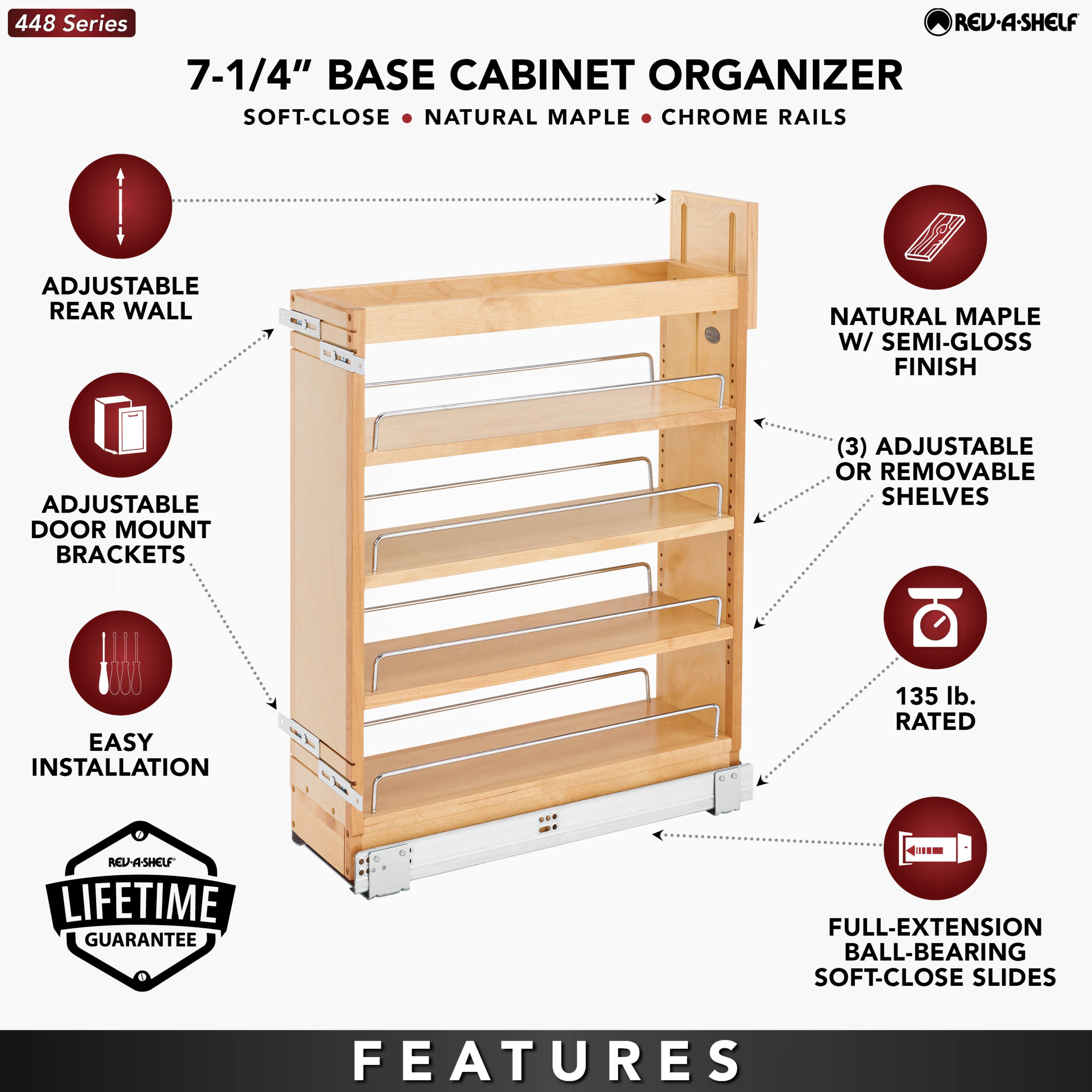 448 Series

7-1/4" BASE CABINET ORGANIZER  
SOFT-CLOSE • NATURAL MAPLE • CHROME RAILS

- ADJUSTABLE REAR WALL
- ADJUSTABLE DOOR MOUNT BRACKETS
- EASY INSTALLATION
- NATURAL MAPLE W/ SEMI-GLOSS FINISH
- (3) ADJUSTABLE OR REMOVABLE SHELVES
- 135 lb. RATED
- FULL-EXTENSION BALL-BEARING SOFT-CLOSE SLIDES

LIFETIME GUARANTEE

FEATURES