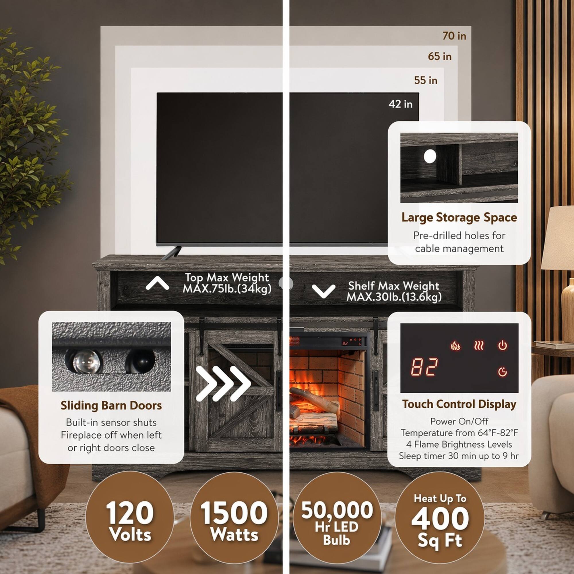 70 in  
65 in  
55 in  
42 in  

Large Storage Space  
Pre-drilled holes for cable management  

Top Max Weight: MAX.75lb. (34kg)  
Shelf Max Weight: MAX.30lb. (13.6kg)  

Sliding Barn Doors  
Built-in sensor shuts Fireplace off when left or right doors close  

Touch Control Display  
Power On/Off  
Temperature from 64°F-82°F  
4 Flame Brightness Levels  
Sleep timer 30 min up to 9 hr  

120 Volts  
1500 Watts  
50,000 Hr LED Bulb  
Heat Up To 400 Sq Ft