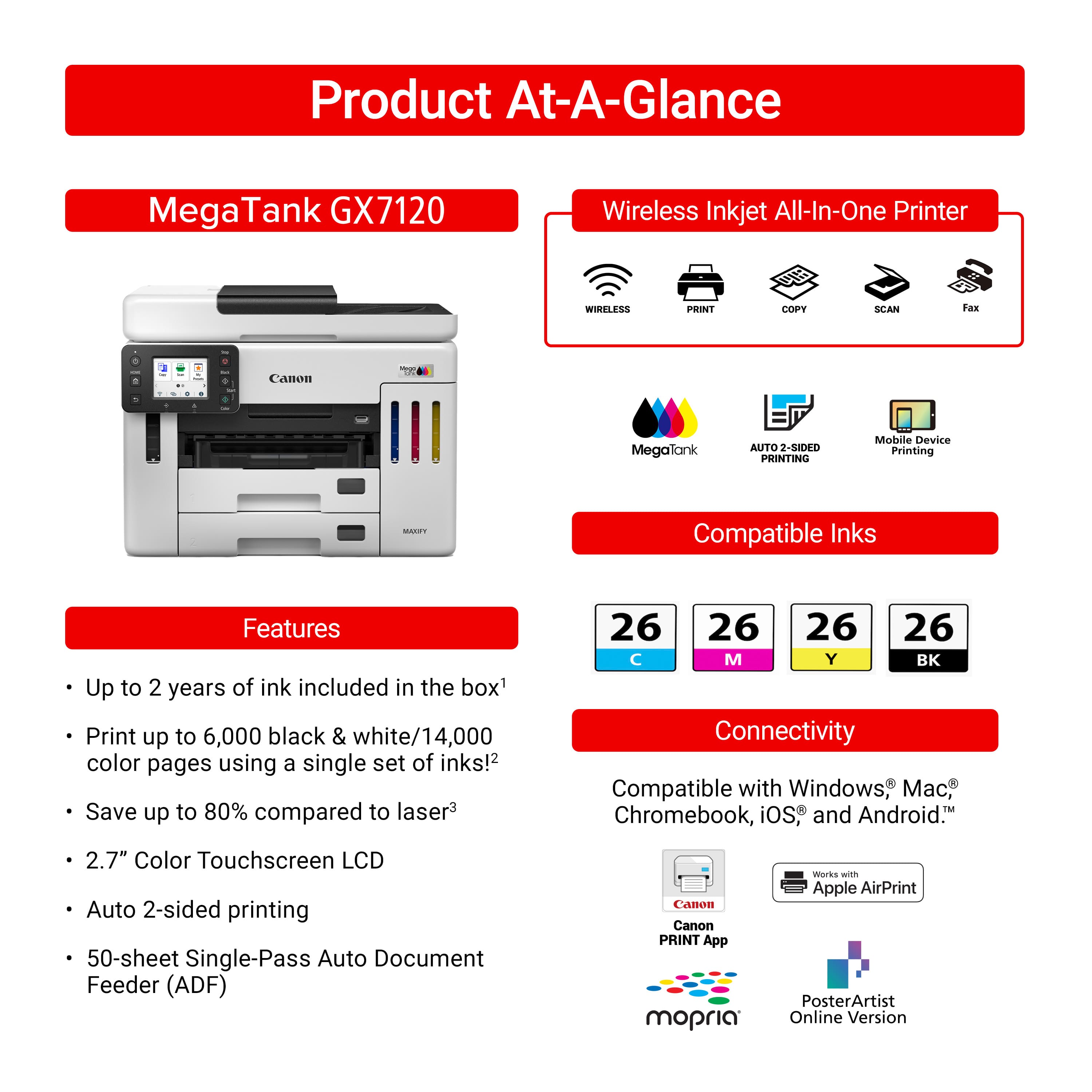 Product At-A-Glance: MegaTank GX7120 Wireless Inkjet All-In-One Printer
Features:
- Wireless Print, Copy, Scan
- Canon - MegaTank
- Auto 2-sided Printing
- Mobile Device Printing
- Compatible Inks
- Up to 2 years of ink included in the box
- Print up to 6,000 black & white/14,000 color pages using a single set of inks!
- Save up to 80% compared to laser
- 26 26 26 26 C M Y K
- Connectivity: Compatible with Windows, Mac, Chromebook, iOS, and Android
- 2.7" Color Touchscreen LCD
- Auto 2-sided printing
- 50-sheet Single-Pass Auto Document Feeder (ADF)
- Canon PRINT App
- mopria Works with Apple AirPrint
- PosterArtist Online Version
