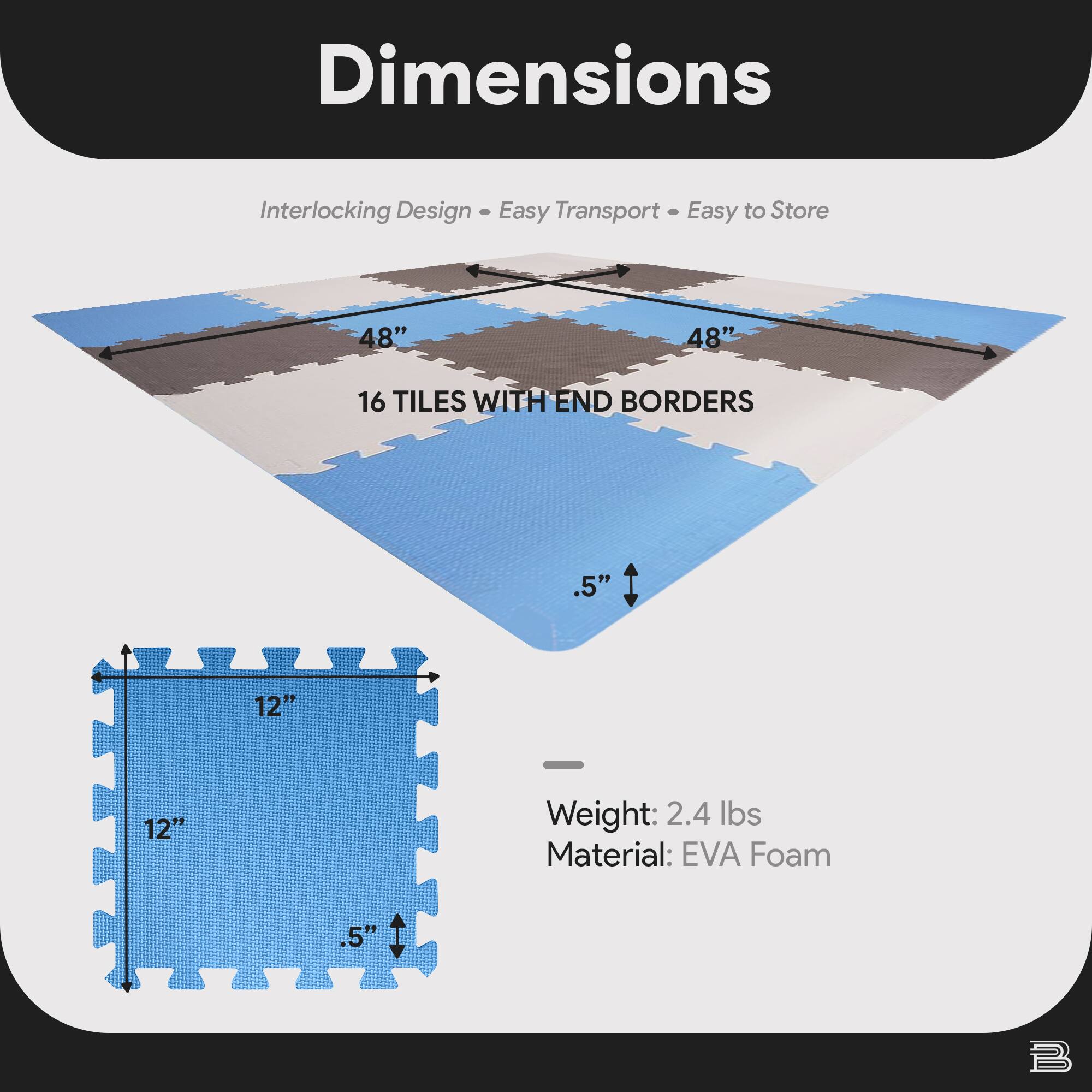 Dimensions  
Interlocking Design • Easy Transport • Easy to Store  

48" x 48"  
16 TILES WITH END BORDERS  

12" x 12"  
.5"  

Weight: 2.4 lbs  
Material: EVA Foam