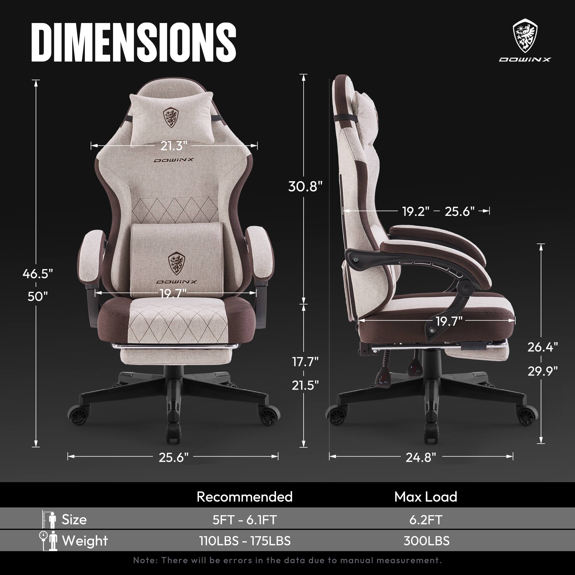 DIMENSIONS  
DOWINX  
- Height: 46.5"  
- Width: 25.6"  
- Depth: 30.8"  
- Seat Height: 19.2" - 25.6"  
- Seat Width: 19.7"  
- Back Height: 21.3"  
- Armrest Height: 19.7"  
- Armrest Width: 21.5"  
- Base Width: 24.8"  
- Base Depth: 25.6"  

Recommended Max Load  
- Size: 5FT - 6.1FT  
- Weight: 110LBS - 175LBS  
- Max Load: 6.2FT  
- Max Weight: 300LBS  

Note: There will be errors in the data due to manual measurement.
