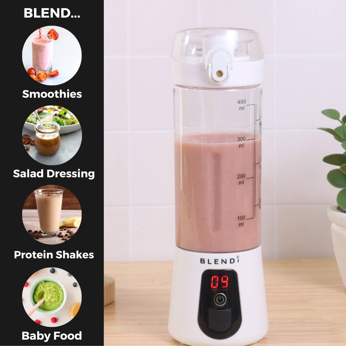 BLEND...

Smoothies  
400 ml  
300 ml  
Salad Dressing  
200 ml  
100 ml  
Protein Shakes  
BLEND  
09  
Baby Food