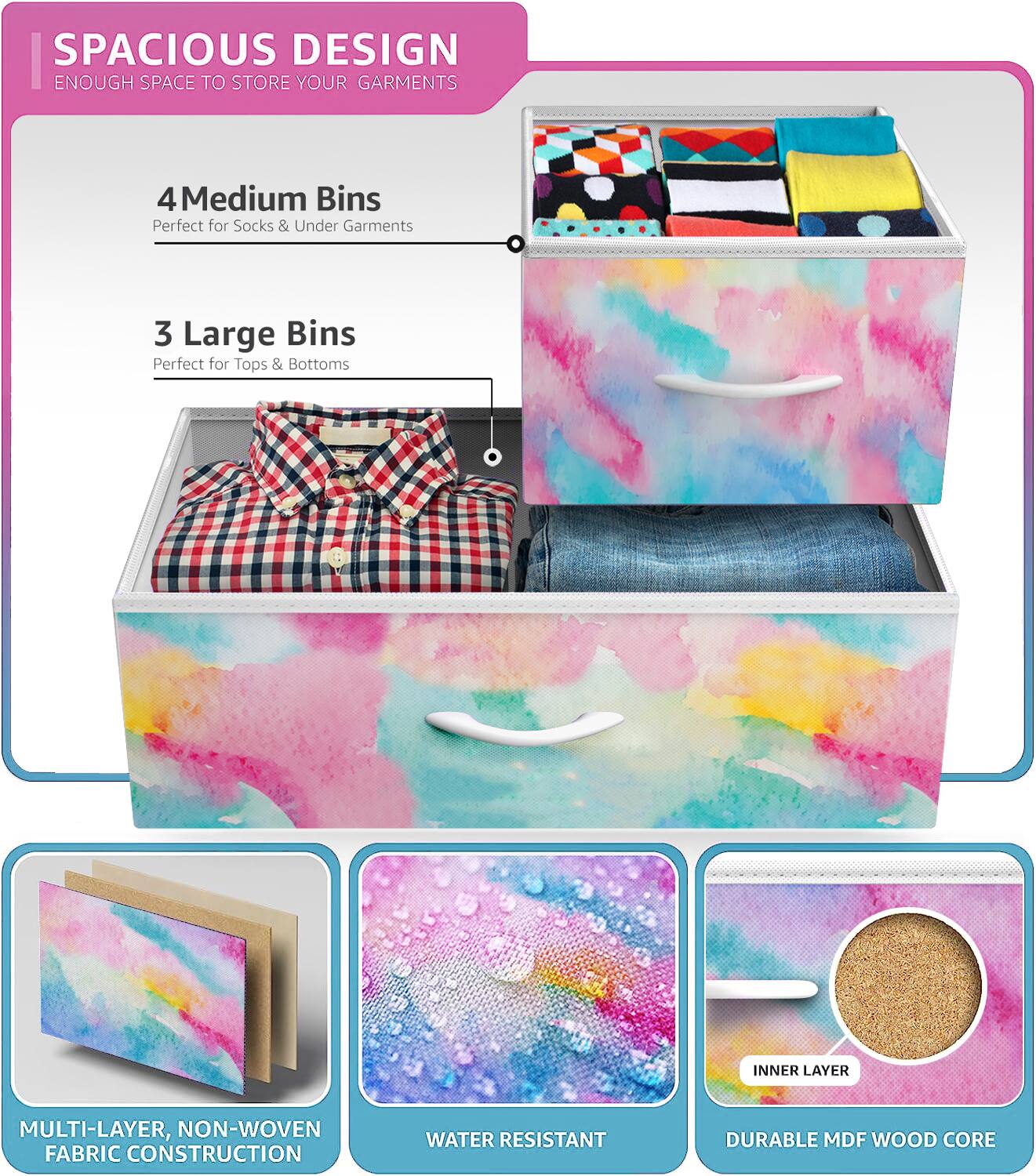 SPACIOUS DESIGN  
ENOUGH SPACE TO STORE YOUR GARMENTS  

4 Medium Bins  
Perfect for Socks & Under Garments  

3 Large Bins  
Perfect for Tops & Bottoms  

MULTI-LAYER, NON-WOVEN FABRIC CONSTRUCTION  
WATER RESISTANT  
DURABLE MDF WOOD CORE