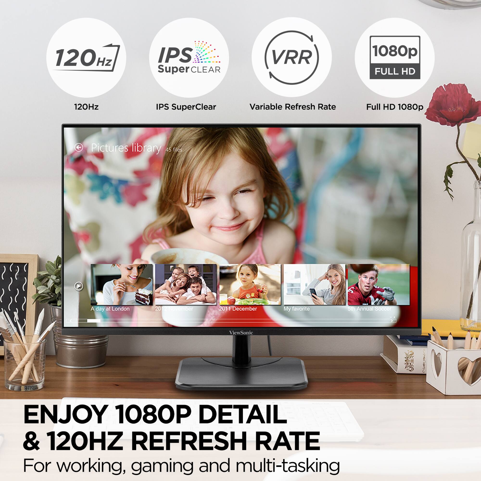 120Hz IPS SuperClear VRR 1080p FULL HD

120Hz IPS SuperClear Variable Refresh Rate Full HD 1080p

Pictures library 45 files

A day at London 20 - n 201 F December

My favorite 5th Annual Soccer

ViewSonic

ENJOY 1080P DETAIL & 120HZ REFRESH RATE

For working, gaming and multi-tasking