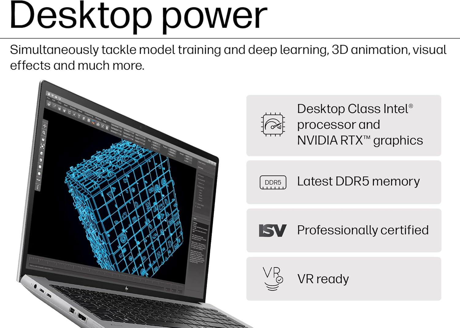 Desktop power

Simultaneously tackle model training and deep learning, 3D animation, visual effects and much more.

- Desktop Class Intel® processor and NVIDIA RTX™ graphics
- Latest DDR5 memory
- Professionally certified
- VR ready