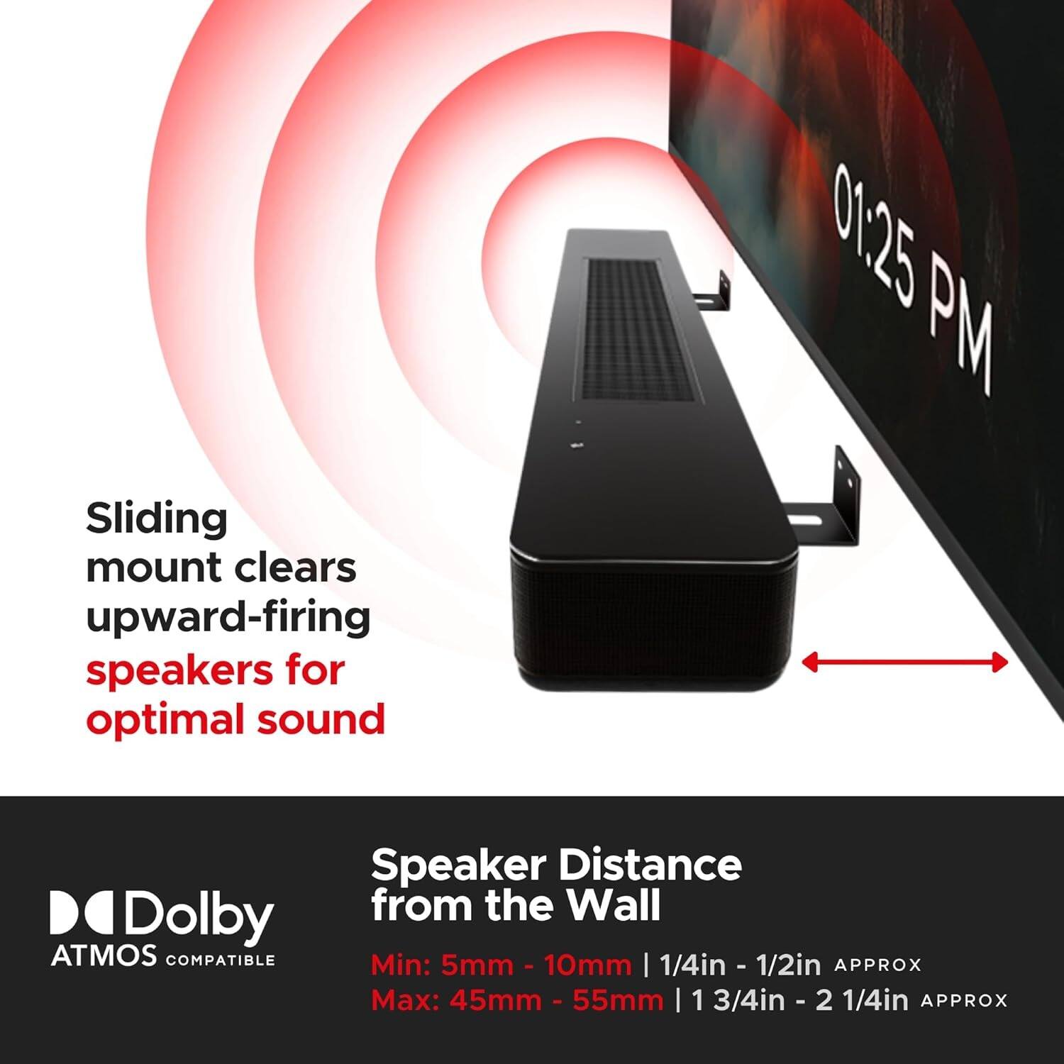 01:25 PM

Sliding mount clears upward-firing speakers for optimal sound

Speaker Distance from the Wall

Min: 5mm - 10mm | 1/4in - 1/2in APPROX

Max: 45mm - 55mm | 1 3/4in - 2 1/4in APPROX

Dolby ATMOS COMPATIBLE