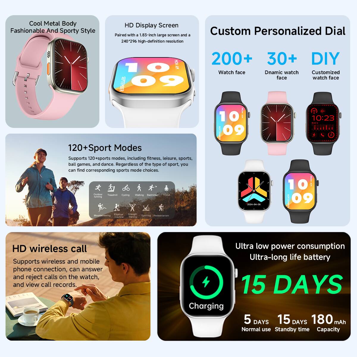 Cool Metal Body Fashionable And Sporty Style

HD Display Screen
Paired with a 1.83-inch large screen and a Custom Personalized Dial
240*296 high-definition resolution

200+ 30+ DIY
Watch face
Dnamic watch face
Customized watch face

120+ Sport Modes
Supports 120+ sports modes, including fitness, leisure, sports, ball games, and dance. Regardless of the type of sport, you can find corresponding sports mode choices.

HD wireless call
Supports wireless and mobile phone connection, can answer and reject calls on the watch, and view call records.

Ultra low power consumption
Ultra-long life battery
15 DAYS
Charging
5 DAYS
15 DAYS
180 mAh
Normal use
Standby time
Capacity