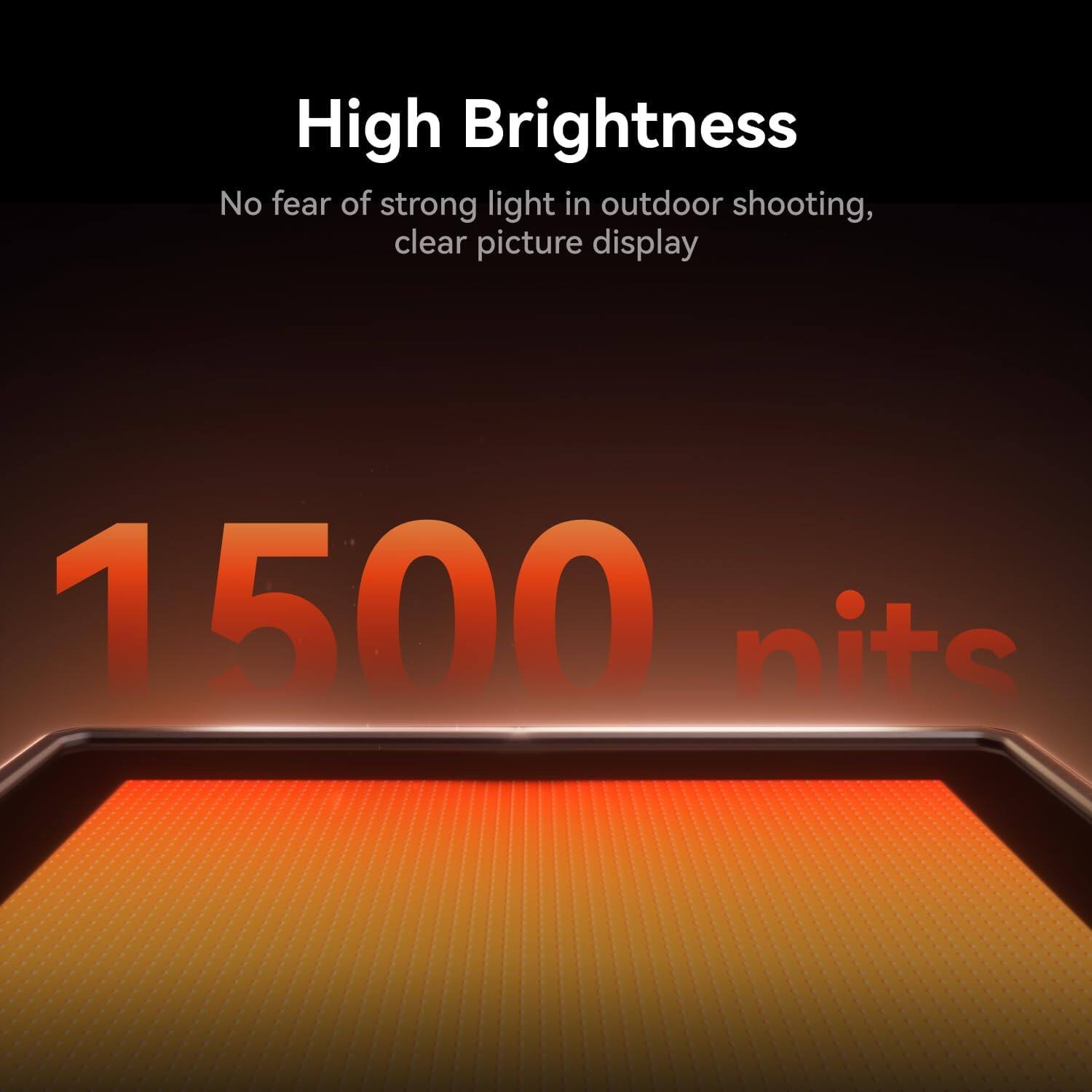 High Brightness  
No fear of strong light in outdoor shooting, clear picture display  
1500 nits