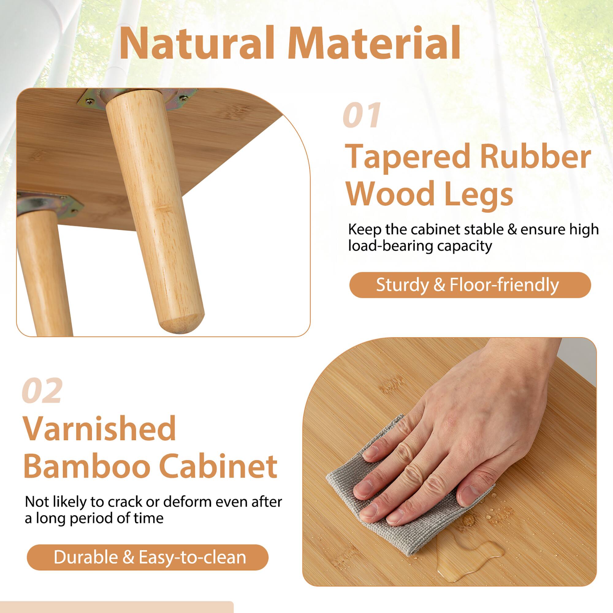 Natural Material:
01 Tapered Rubber Wood Legs:
- Keep the cabinet stable & ensure high load-bearing capacity
- Sturdy & Floor-friendly

02 Varnished Bamboo Cabinet:
- Not likely to crack or deform even after a long period of time
- Durable & Easy-to-clean