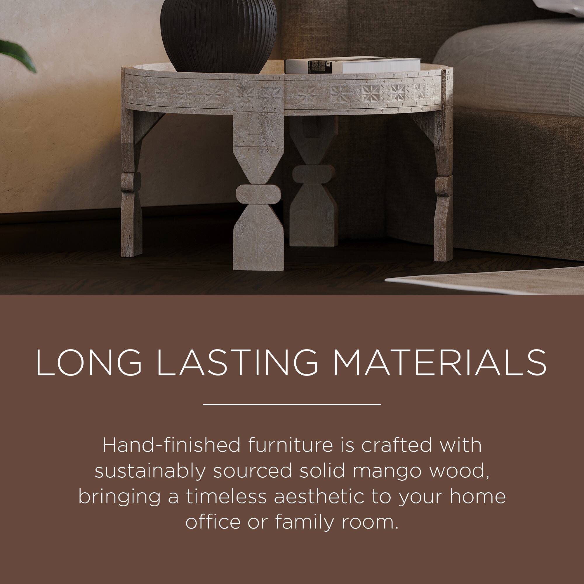 LONG LASTING MATERIALS

Hand-finished furniture is crafted with sustainably sourced solid mango wood, bringing a timeless aesthetic to your home office or family room.