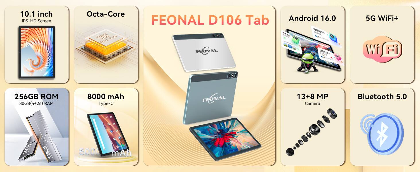 10.1 inch IPS-HD Screen  
Octa-Core FEONAL D106 Tab  
Android 16.0  
5G WiFi+ iW Fi  
256GB 30GB(4+26) RAM  
8000 mAh Type-C  
FEONAL  
13+8 MP Camera  
Bluetooth 5.0