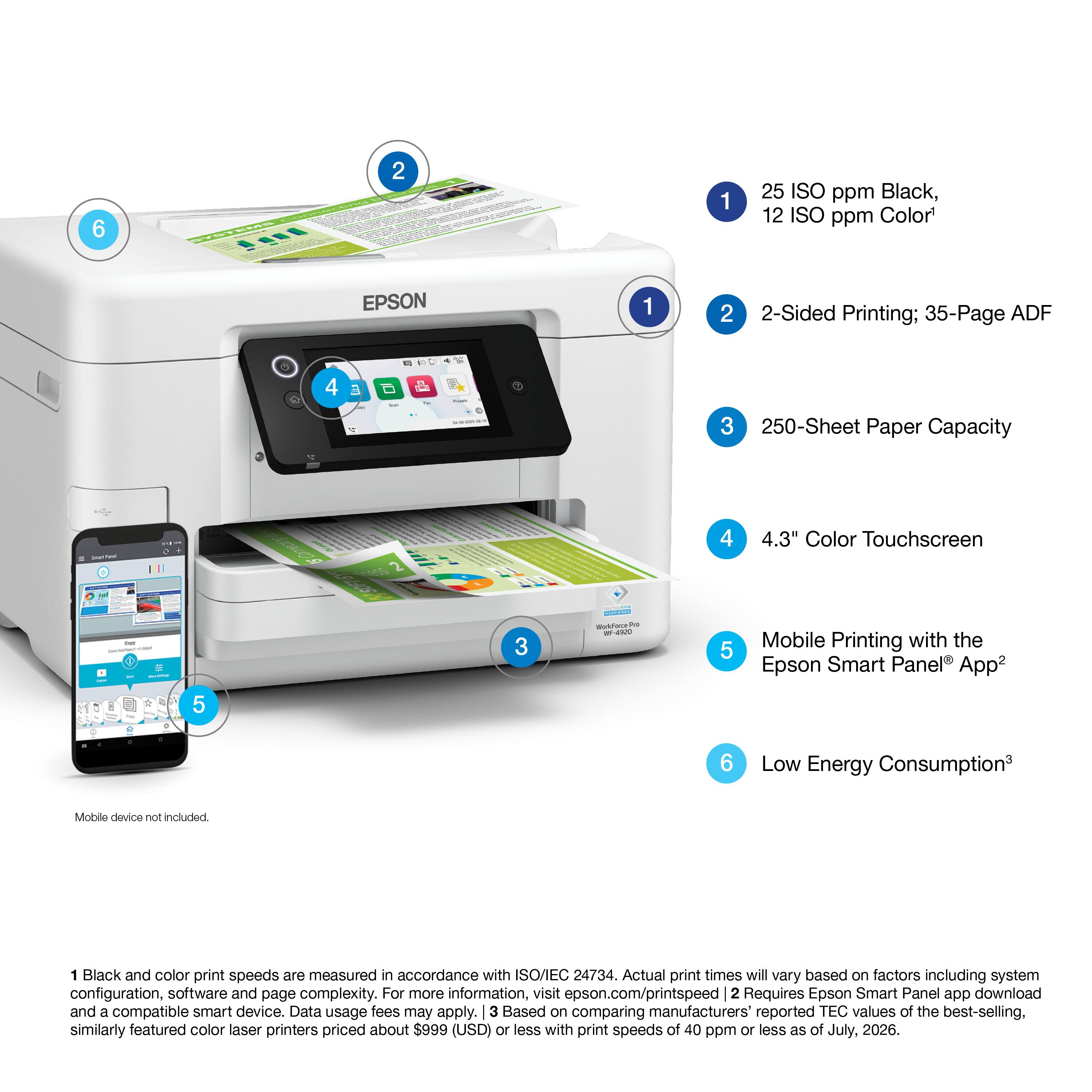 1. 25 ISO ppm Black, 12 ISO ppm Color
2. 2-Sided Printing; 35-Page ADF
3. 250-Sheet Paper Capacity
4. 4.3" Color Touchscreen
5. Mobile Printing with the Epson Smart Panel App
6. Low Energy Consumption

Mobile device not included.

1 Black and color print speeds are measured in accordance with ISO/IEC 24734. Actual print times will vary based on factors including system configuration, software and page complexity. For more information, visit epson.com/printspeed
2 Requires Epson Smart Panel app download and a compatible smart device. Data usage fees may apply.
3 Based on comparing manufacturers' reported TEC values of the best-selling, similarly featured color laser printers priced about $999 (USD) or less with print speeds of 40 ppm or less as of July, 2026.