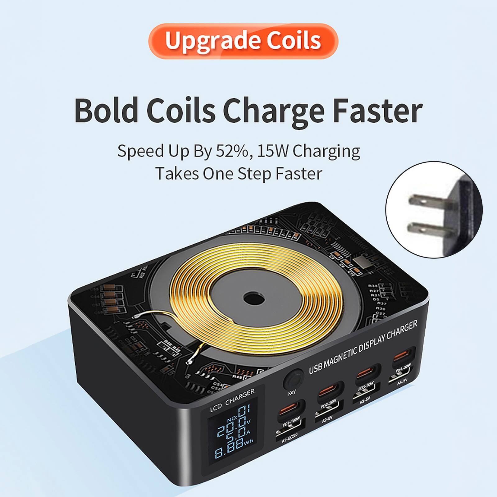 Upgrade Coils  
Bold Coils Charge Faster  
Speed Up By 52%, 15W Charging Takes One Step Faster  

USB MAGNETIC DISPLAY CHARGER  
LCD CHARGER  
8.88  
2  
I WP  
8. &  
CHARGER DISPLAY  
USB MAGNETIC  
WLKP  
n-TW  
MBY  
Key  
AS-RV  
A  
82-2  
Al-GCS0