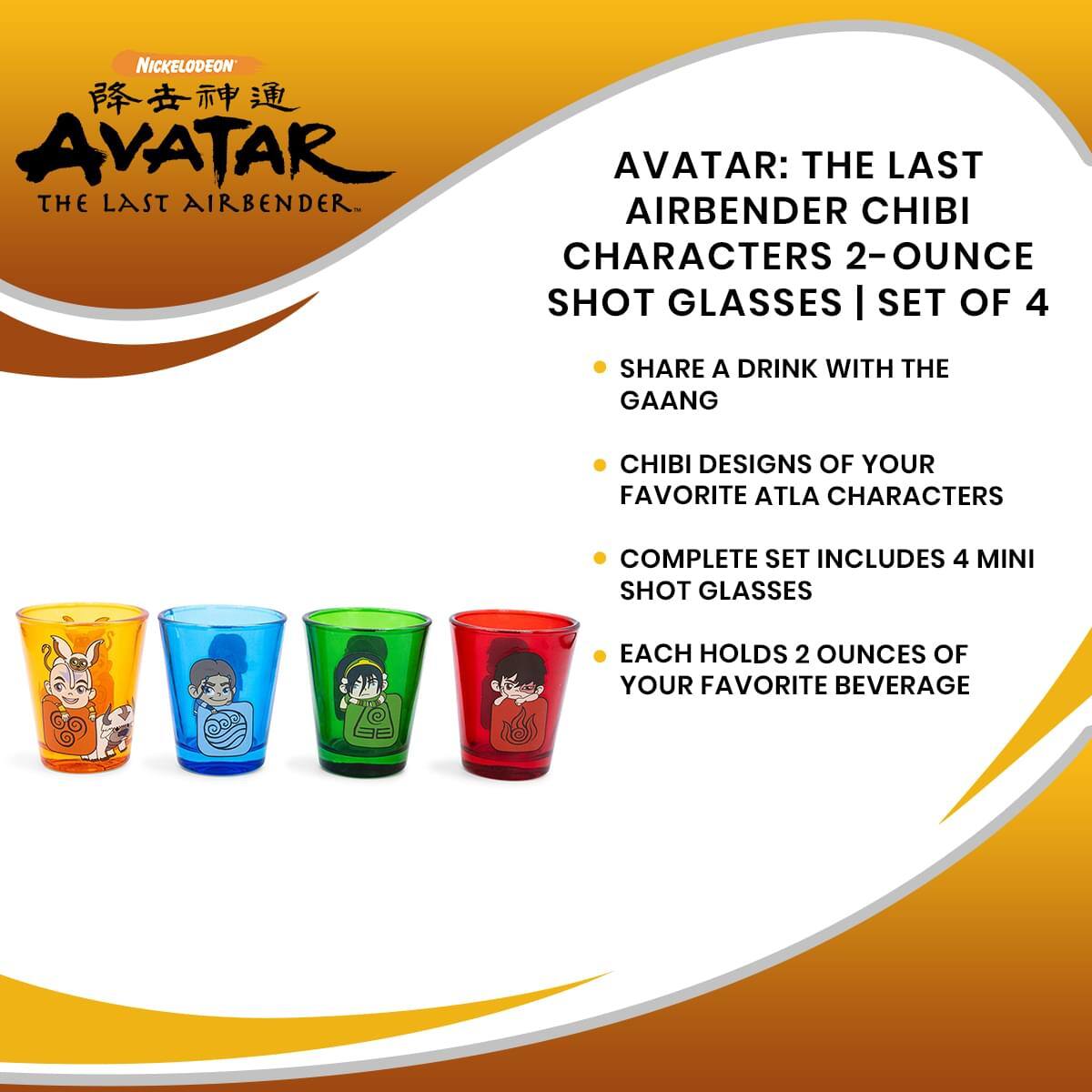 Nickelodeon  
降世神通  
AVATAR  
THE LAST AIRBENDER

AVATAR: THE LAST AIRBENDER CHIBI CHARACTERS 2-OUNCE SHOT GLASSES | SET OF 4

- SHARE A DRINK WITH THE GAANG
- CHIBI DESIGNS OF YOUR FAVORITE ATLA CHARACTERS
- COMPLETE SET INCLUDES 4 MINI SHOT GLASSES
- EACH HOLDS 2 OUNCES OF YOUR FAVORITE BEVERAGE