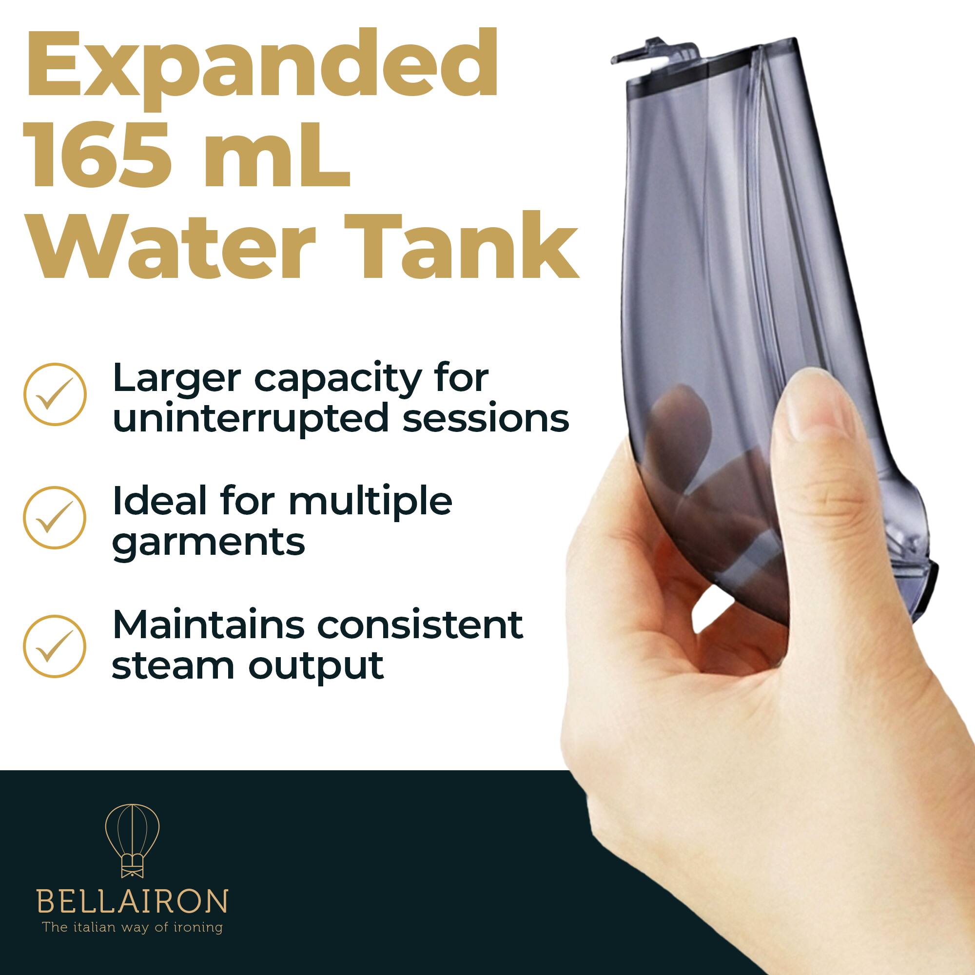 Expanded 165 mL Water Tank  
Larger capacity for uninterrupted sessions  
Ideal for multiple garments  
Maintains consistent steam output  
BELLAIRON  
The Italian way of ironing