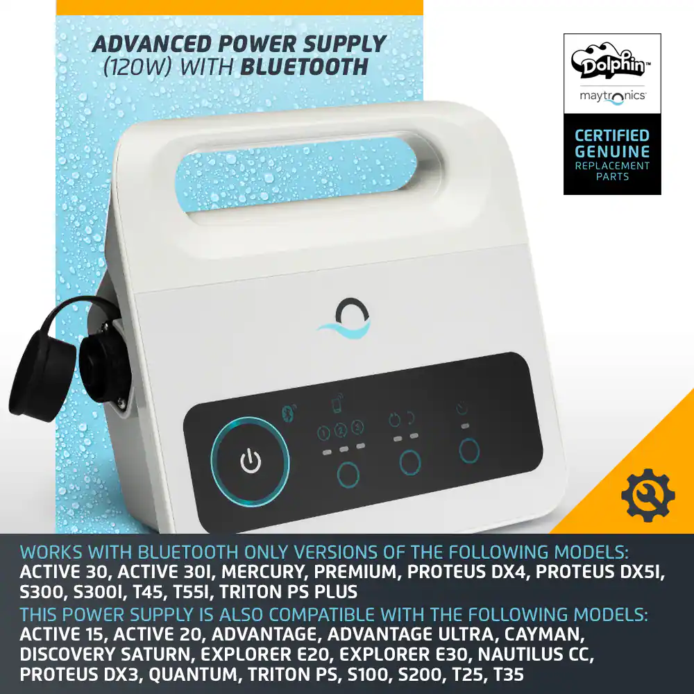 Advanced Power Supply (120W) with Bluetooth Dolphin Maytronics Nics Certified Genuine Replacement Parts 3 Works with Bluetooth Only Versions of the Following Models: Active 30, Active 301, Mercury, Premium, Proteus DX4, Proteus DX5I, S300, S3001, T45, T55I, Triton PS Plus This Power Supply is also Compatible with the Following Models: Active 15, Active 20, Advantage, Advantage Ultra, Cayman, Discovery Saturn, Explorer E20, Explorer 30, Nautilus CC, Proteus DX3, Quantum, Triton PS, S100, S200, T25, T35