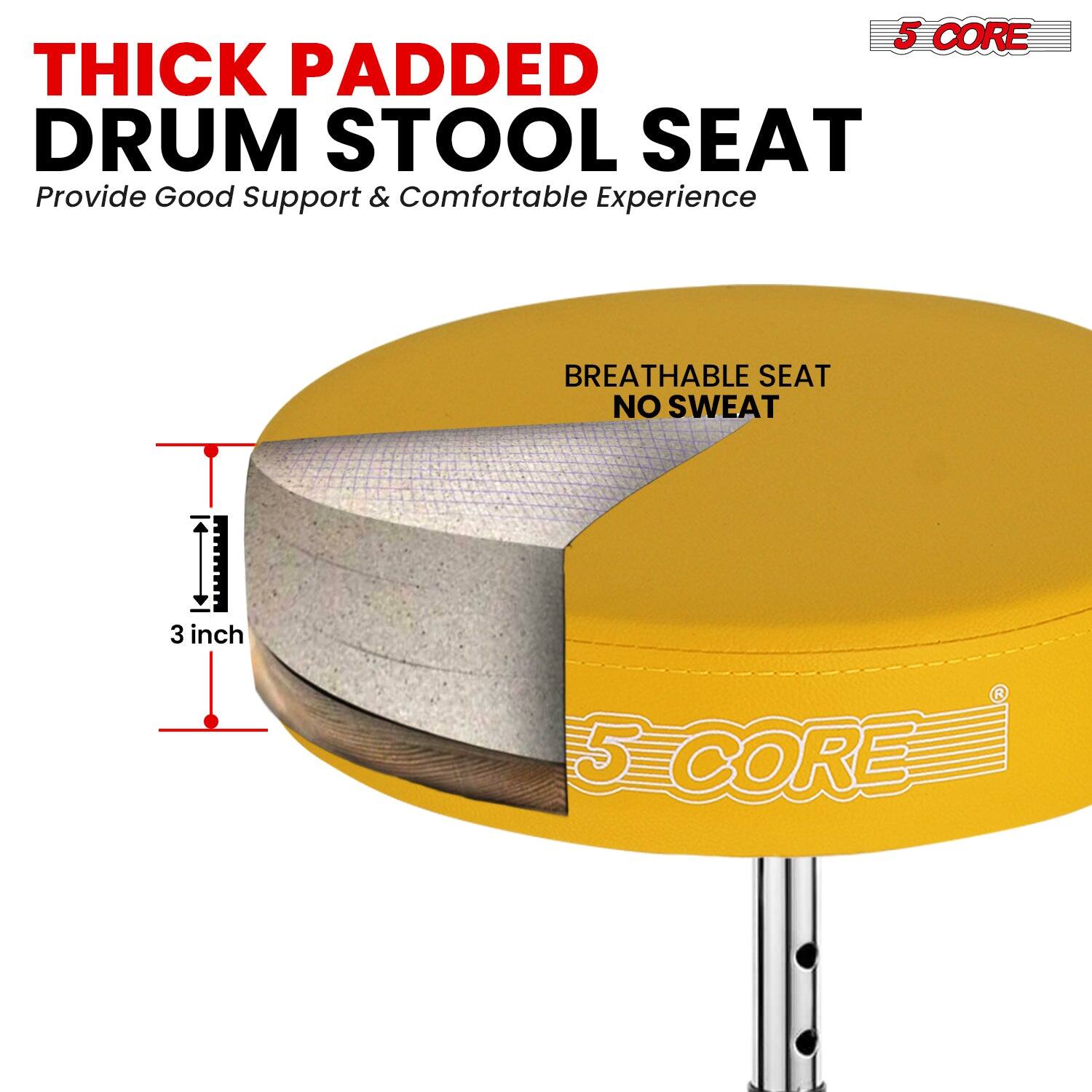 5 CORE THICK PADDED DRUM STOOL SEAT  
Provide Good Support & Comfortable Experience  
BREATHABLE SEAT NO SWEAT  
3 inch  
5 CORE
