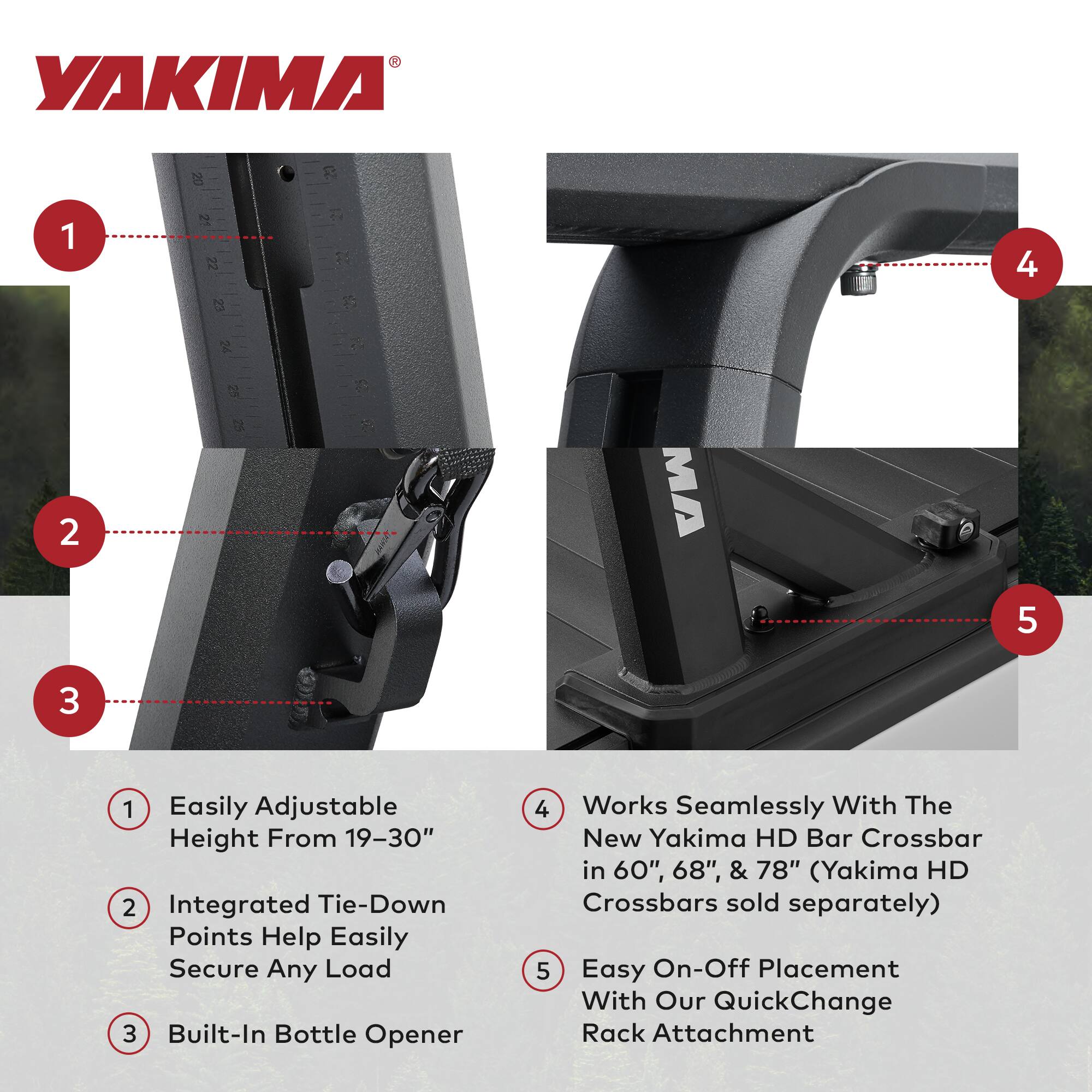 1. Easily Adjustable Height From 19-30"
2. Integrated Tie-Down Points Help Easily Secure Any Load
3. Built-In Bottle Opener
4. Works Seamlessly With The New Yakima HD Bar Crossbar in 60", 68", & 78" (Yakima HD Crossbars sold separately)
5. Easy On-Off Placement With Our QuickChange Rack Attachment