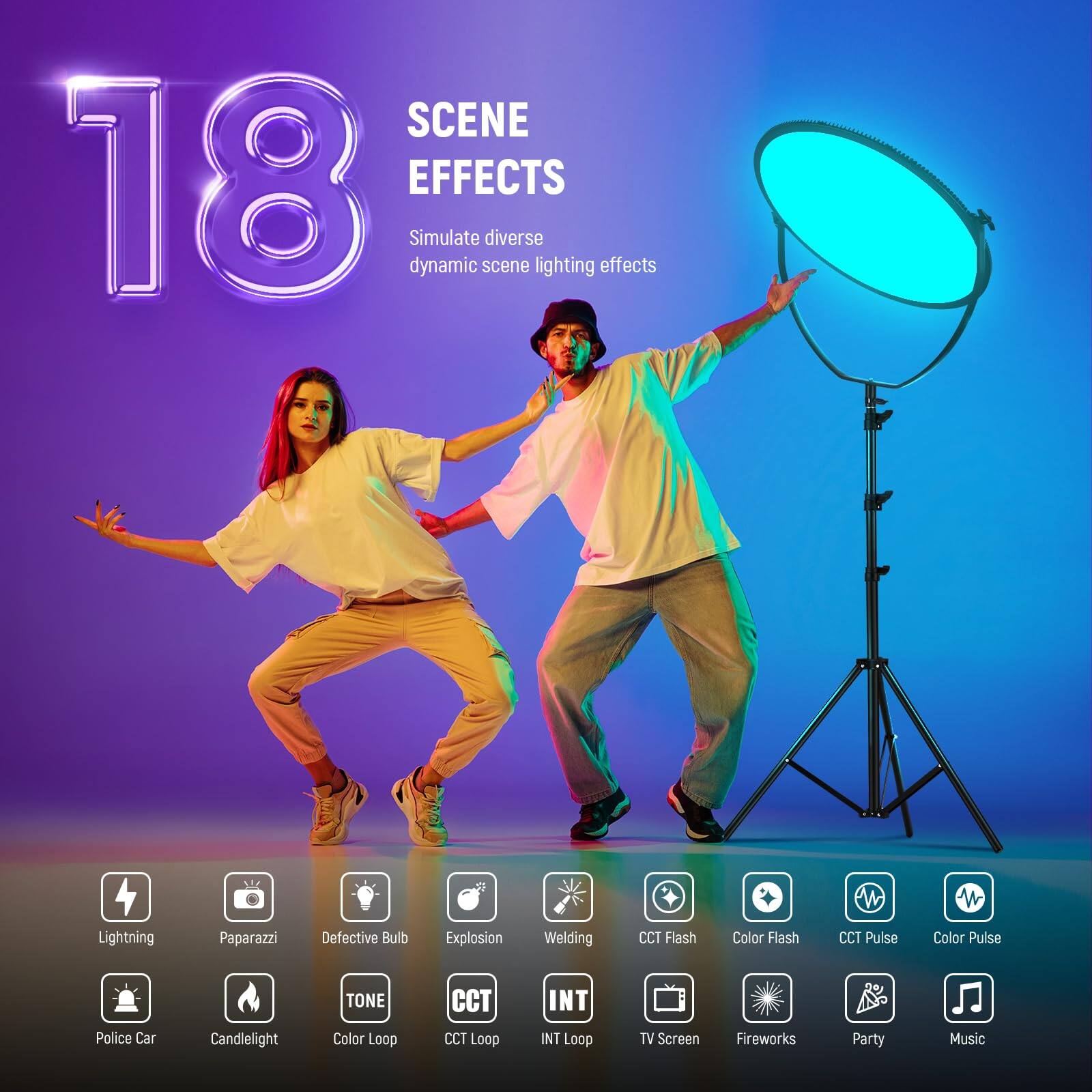 SCENE 18 EFFECTS  
Simulate diverse dynamic scene lighting effects  

Lightning  
Paparazzi  
Defective Bulb  
Explosion  
Welding  
CCT Flash  
Color Flash  
CCT Pulse  
Color Pulse  
Police Car  
Candlelight  
TONE  
Color Loop  
CCT Loop  
INT Loop  
TV Screen  
Fireworks  
Party  
Music