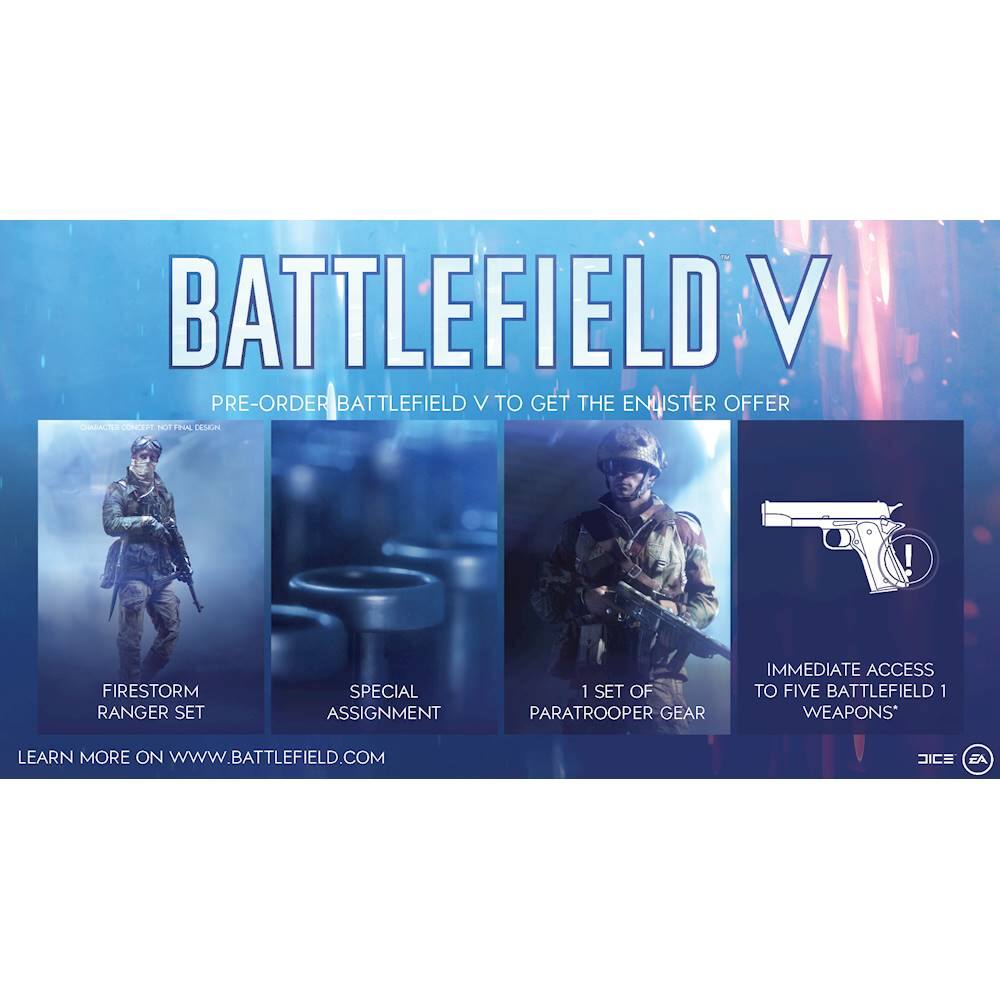 BATTLEFIELD V  
PRE-ORDER BATTLEFIELD V TO GET THE ENLISTER OFFER  

- FIRESTORM RANGER SET  
- SPECIAL ASSIGNMENT  
- 1 SET OF PARATROOPER GEAR  
- IMMEDIATE ACCESS TO FIVE BATTLEFIELD 1 WEAPONS*  

LEARN MORE ON WWW.BATTLEFIELD.COM  

*DIC EA