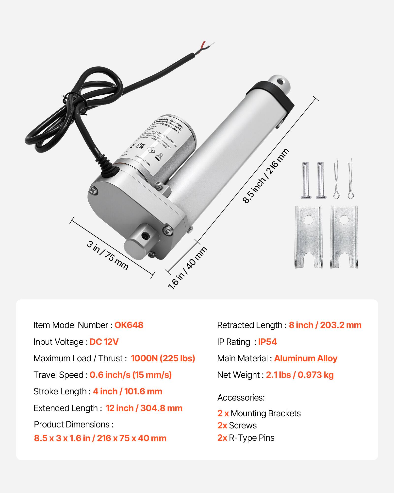 ANGT endebert  
-- mm 216 inch 8.5 3 in I 75 mm mm 40 I in 1.6  
Item Model Number: OK648  
Input Voltage: DC 12V  
Maximum Load / Thrust: 1000N (225 lbs)  
Travel Speed: 0.6 inch/s (15 mm/s)  
Stroke Length: 4 inch / 101.6 mm  
Extended Length: 12 inch / 304.8 mm  
Product Dimensions: 8.5 x 3 x 1.6 in / 216 x 75 x 40 mm  
Retracted Length: 8 inch / 203.2 mm  
IP Rating: IP54  
Main Material: Aluminum Alloy  
Net Weight: 2.1 lbs / 0.973 kg  
Accessories: 2 x Mounting Brackets, 2x Screws, 2x R-Type Pins