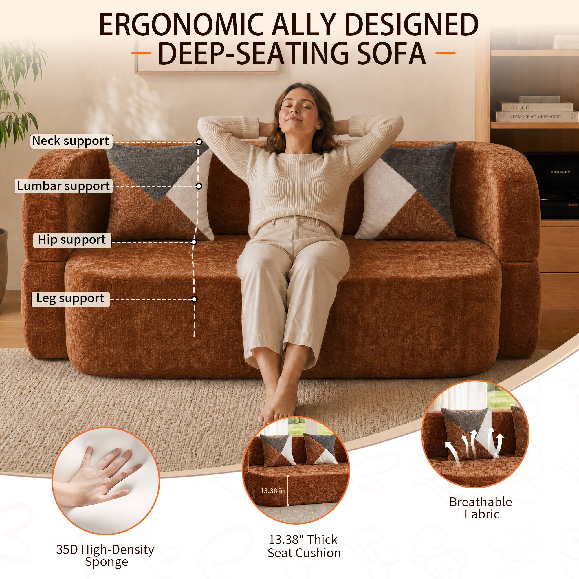 ERGONOMIC ALLY DESIGNED DEEP-SEATING SOFA

Neck support
Lumbar support
Hip support
Leg support

35D High-Density Sponge
13.38" Thick Seat Cushion
Breathable Fabric