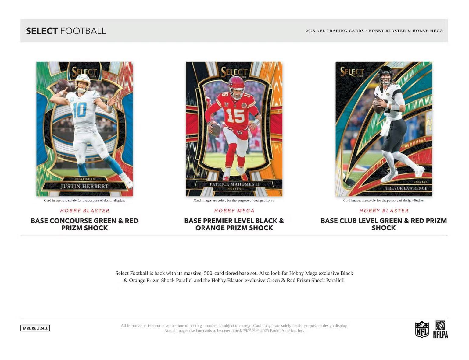 SELECT FOOTBALL 2025 NFL TRADING CARDS - HOBBY BLASTER & HOBBY MEGA

- JUSTIN HERBERT
  - Chargers
  - HOBBY BLASTER
  - BASE CONCOURSE GREEN & RED PRIZM SHOCK

- PATRICK MAHOMES II
  - Chiefs
  - HOBBY MEGA
  - BASE PREMIER LEVEL BLACK & ORANGE PRIZM SHOCK

- TREVOR LAWRENCE
  - Jaguars
  - HOBBY BLASTER
  - BASE CLUB LEVEL GREEN & RED PRIZM SHOCK

Select Football is back with its massive, 500-card tiered base set. Also look for Hobby Mega exclusive Black & Orange Prizm Shock Parallel and the Hobby Blaster-exclusive Green & Red Prizm Shock Parallel!

All information is accurate at the time of posting - content is subject to change. Card images are solely for the purpose of design display. Actual images used on cards to be determined. © 2025 Panini America, Inc.

NFL NFLPA