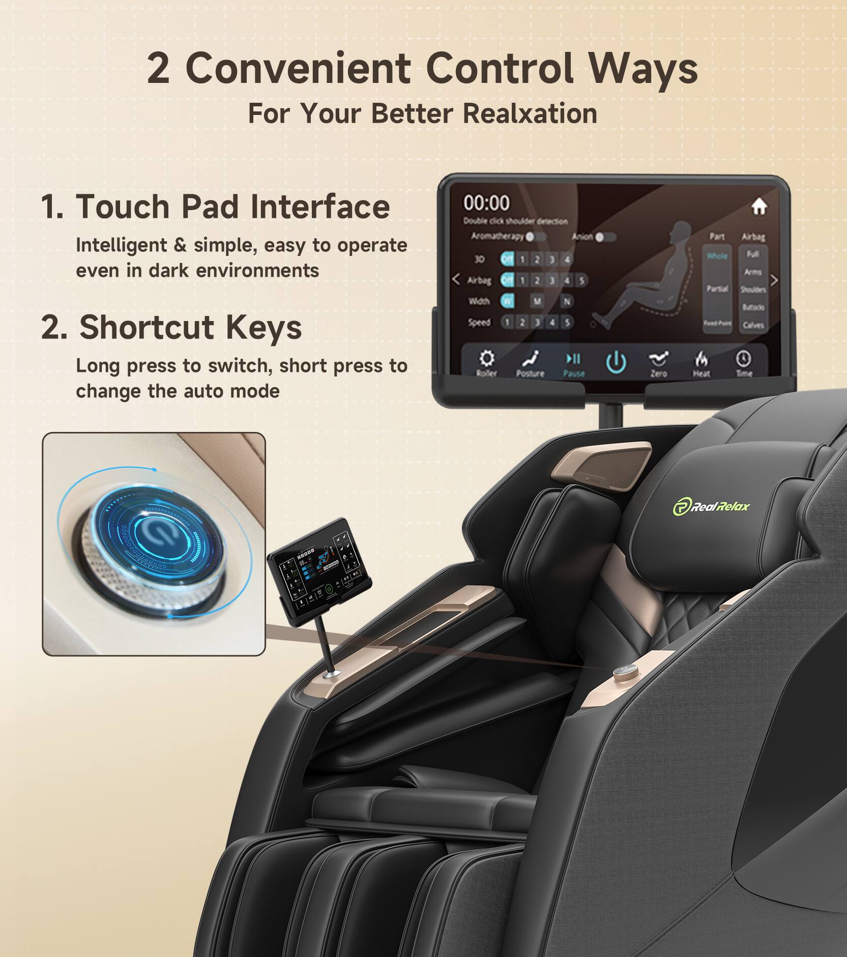 2 Convenient Control Ways For Your Better Relaxation

1. Touch Pad Interface
   Intelligent & simple, easy to operate even in dark environments

2. Shortcut Keys
   Long press to switch, short press to change the auto mode

Double click shoulder detection
Aromatherapy Anion 30
Airbag 1 2 3 4
With M N
Speed 1 2 3 4 5
Roller Posture Pause
Zero Part Airbag Whole
Fu Arms Partial Shoulders Buttock Calves
Heat Time
RealRelax