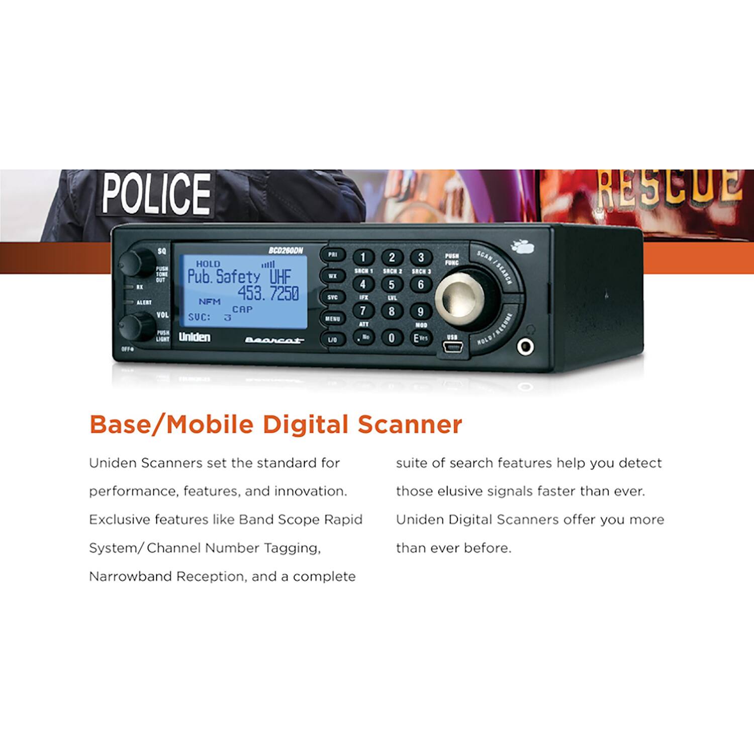 POLICE RESCUE SG BCD2600N PEI HOLD IIta rUsa - Pub. Safety UHF W1 BUT . 453. 7250 SVS ALONT NFM CAP VOL SUC: 3 IN PUA LIGNT Uniden Bearcat LB - 1 S 1 4 IFE 7 aT - 2 S.E. I 5 1FL 8 D 3 : 6 9 -0 E R PEEA FUNC ... SEAR ISLABLE REEARE FOLE Base/Mobile Digital Scanner Uniden Scanners set the standard for performance, features, and innovation. Exclusive features like Band Scope Rapid System/Channel Number Tagging, Narrowband Reception, and a complete suite of search features help you detect those elusive signals faster than ever. Uniden Digital Scanners offer you more than ever before.