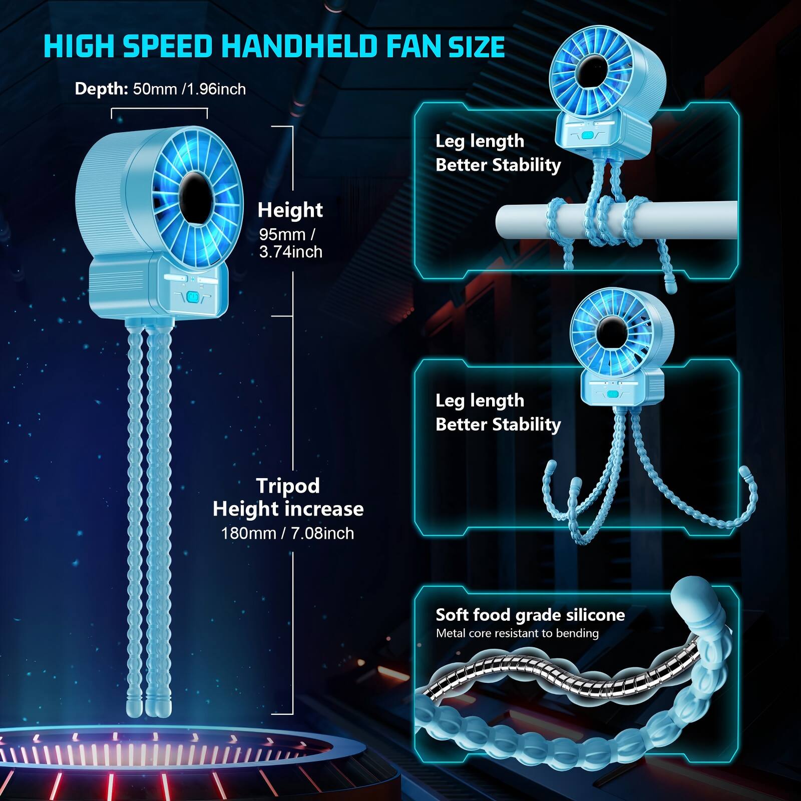HIGH SPEED HANDHELD FAN SIZE

Depth: 50mm / 1.96inch

Height: 95mm / 3.74inch

Leg length Better Stability

Tripod Height increase 180mm / 7.08inch

Soft food grade silicone Metal core resistant to bending