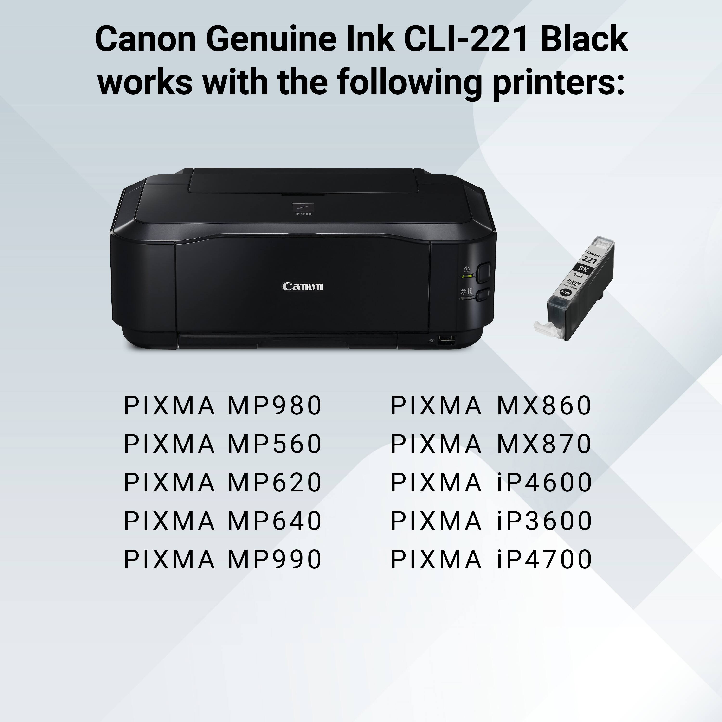Canon Genuine Ink CLI-221 Black works with the following printers:

- Canon
- 221 BK
- PIXMA MP980
- PIXMA MP560
- PIXMA MP620
- PIXMA MP640
- PIXMA MP990
- PIXMA MX860
- PIXMA MX870
- PIXMA iP4600
- PIXMA iP3600
- PIXMA iP4700