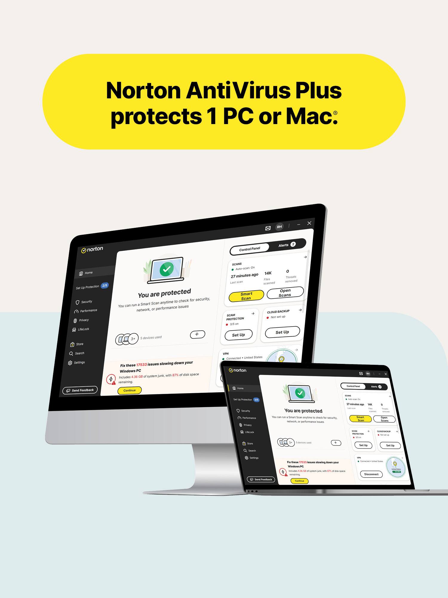 Norton AntiVirus Plus protects 1 PC or Mac.

DI
norton
Control Panel
Alerts 2
FORE Protection Id Security Performance Privacy
You are protected to check for security, 40 Smart Scan anyome You can issues network, or performance
SCARD Auto-ocian: ON 0 ago 14K 27 minutes Tweats FIATS Last acan recoved scanned Open Smart Scans Scan CLOUD BACKUP SCAM 8 Not set PROTECTION
UNLACK
devices used
Set Up
Set Up
2019
Starch Settings Gord Feedback
issues slowing down your Fix these 17533 Windows PC junk with 27% of pick space Includes 4.36 on of system remaining Continue
VPM Connected Unlied 300m norton -
-
ENCE
Sat 4 Protected Socully Performania Stivicy
You are protected You - - Smart Stor Whytime 10 - tu Aprces NEWS it performance sours
- 11 minutes - 145 Selice's Sear
Joyan Seans
COLOR
- PROTEINS
-
Survey Search
5m
Daily
Servings - M