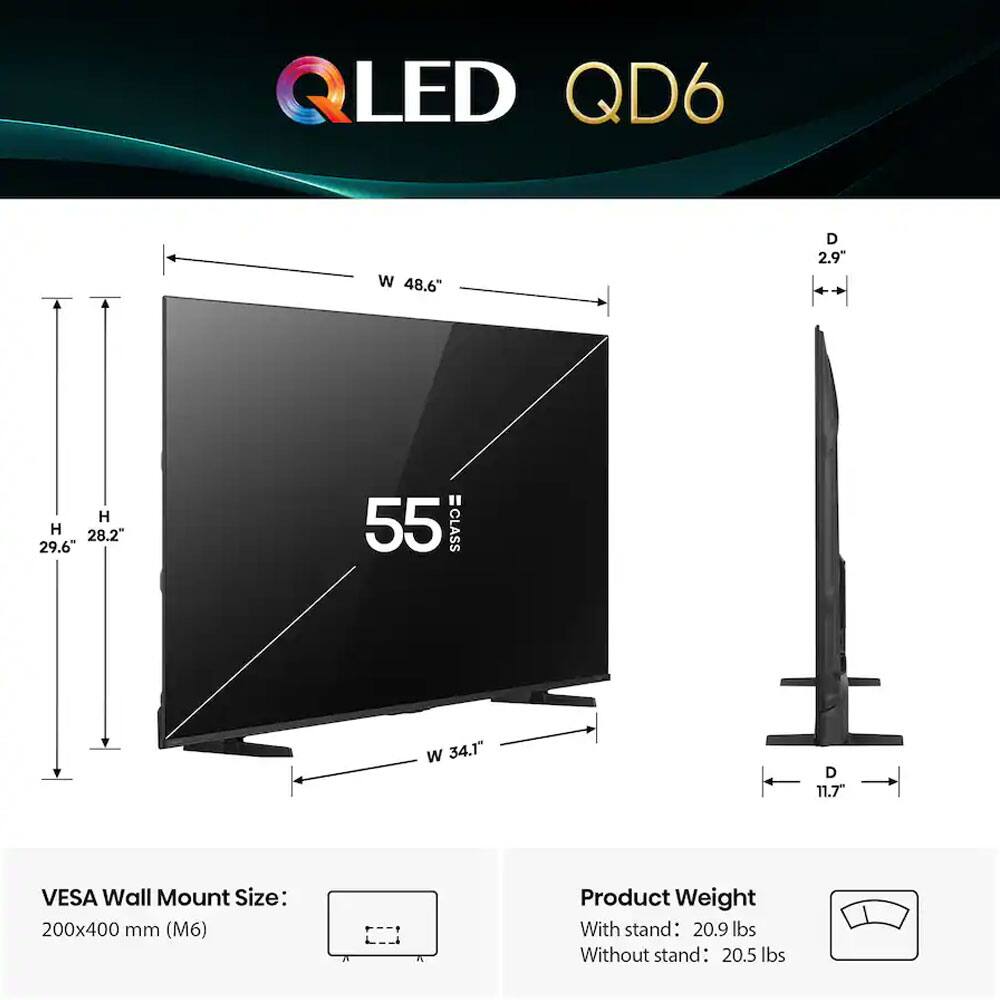 QLED QD6  
55"  
W 48.6"  
H 29.6"  
D 2.9"  
Stand W 34.1" D 11.7"  
VESA Wall Mount Size: 200x400 mm (M6)  
Product Weight  
With stand: 20.9 lbs  
Without stand: 20.5 lbs