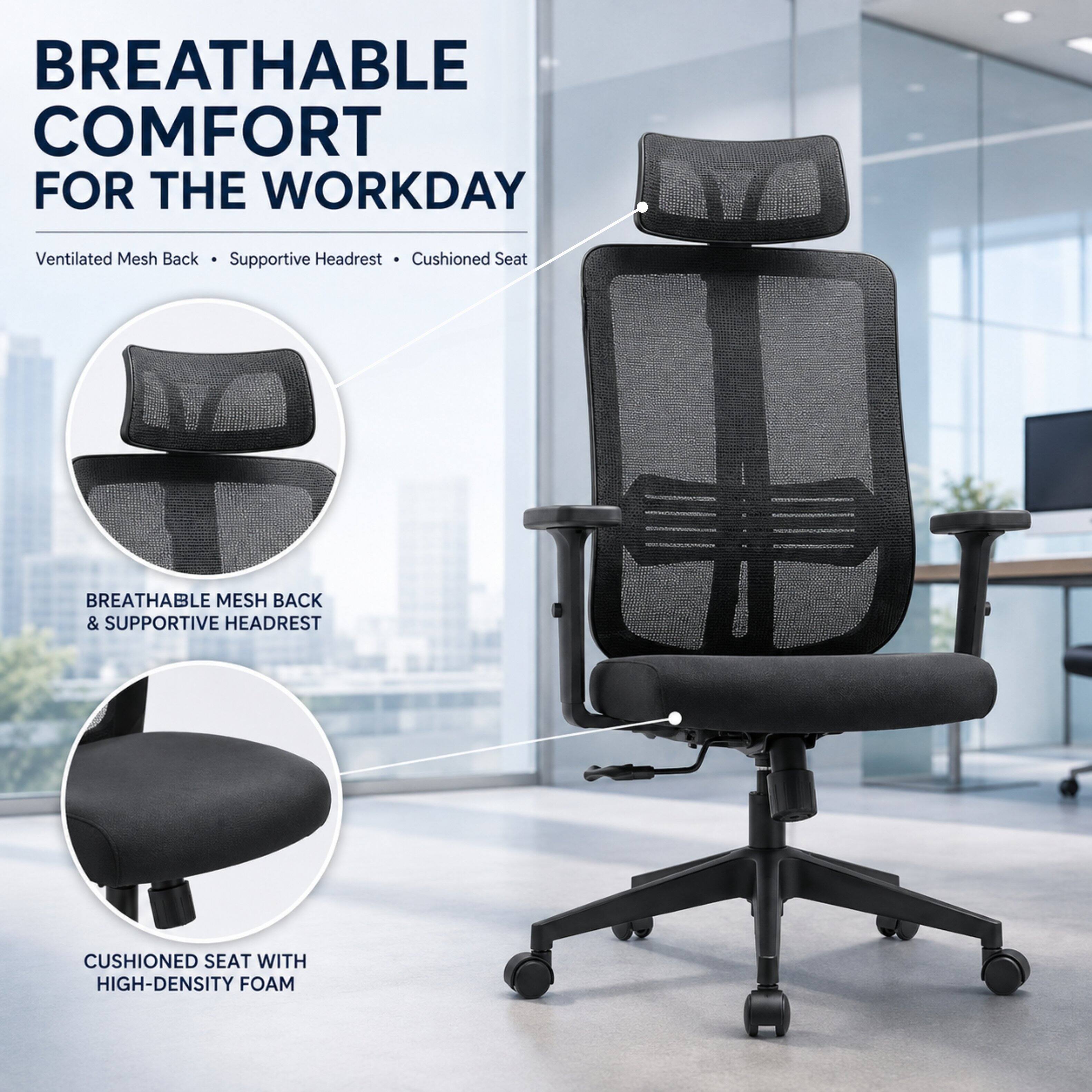BREATHABLE COMFORT FOR THE WORKDAY

Ventilated Mesh Back • Supportive Headrest • Cushioned Seat

BREATHABLE MESH BACK & SUPPORTIVE HEADREST

CUSHIONED SEAT WITH HIGH-DENSITY FOAM