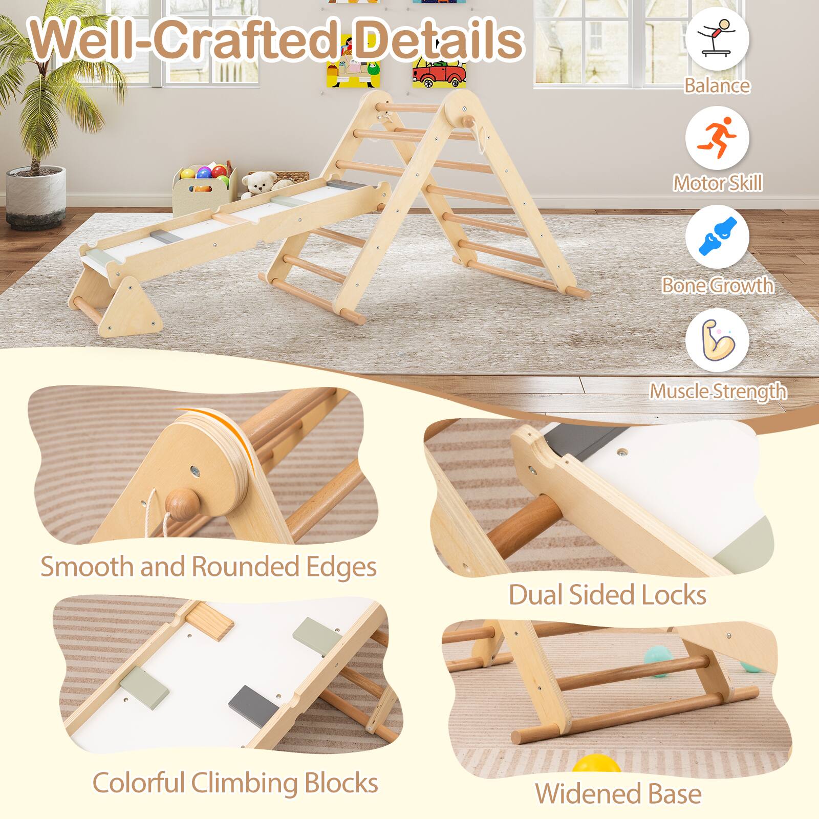 Well-Crafted Details

- Balance
- Motor Skill
- Bone Growth
- Muscle Strength

- Smooth and Rounded Edges
- Dual Sided Locks
- Colorful Climbing Blocks
- Widened Base