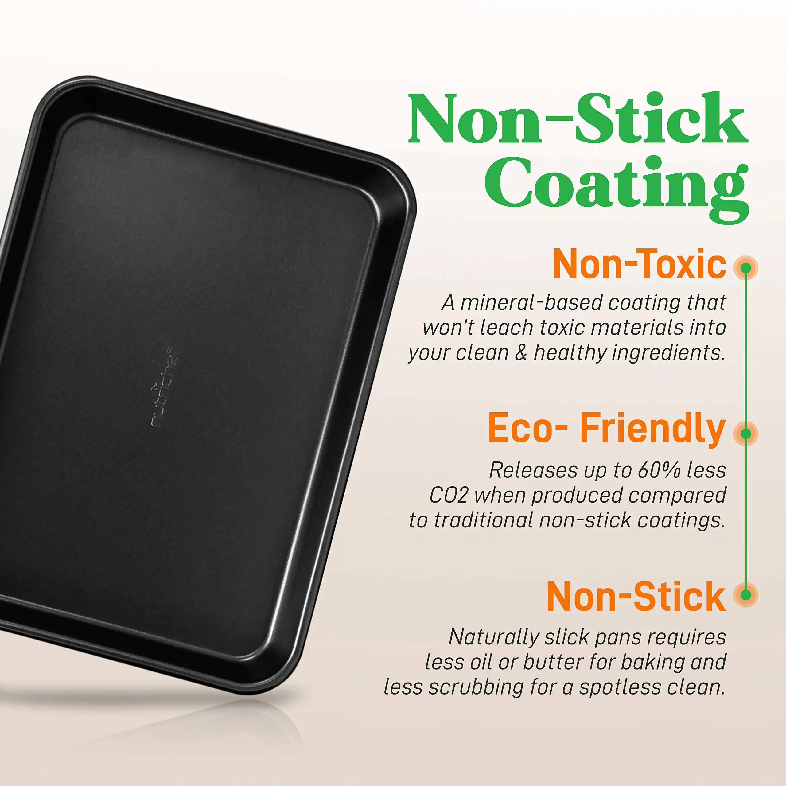 Non-Stick Coating
Non-Toxic
A mineral-based coating that won't leach toxic materials into your clean & healthy ingredients.
Eco-Friendly
Releases up to 60% less CO2 when produced compared to traditional non-stick coatings.
Non-Stick
Naturally slick pans requires less oil or butter for baking and less scrubbing for a spotless clean.