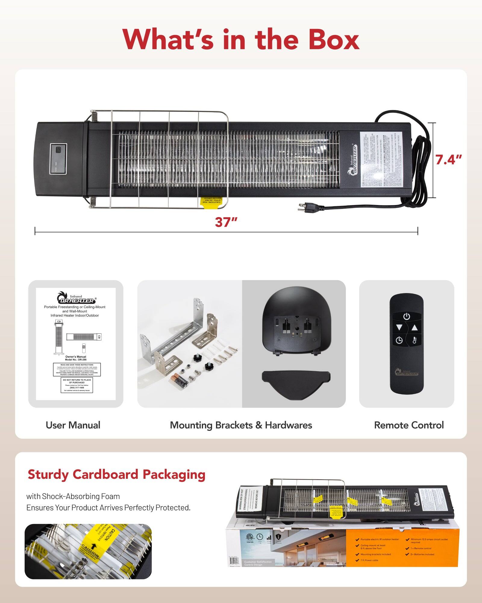 What's in the Box

- 7.4" x 37" Infrared Heater
- User Manual
- Mounting Brackets & Hardwares
- Remote Control
- Sturdy Cardboard Packaging with Shock-Absorbing Foam Ensures Your Product Arrives Perfectly Protected.