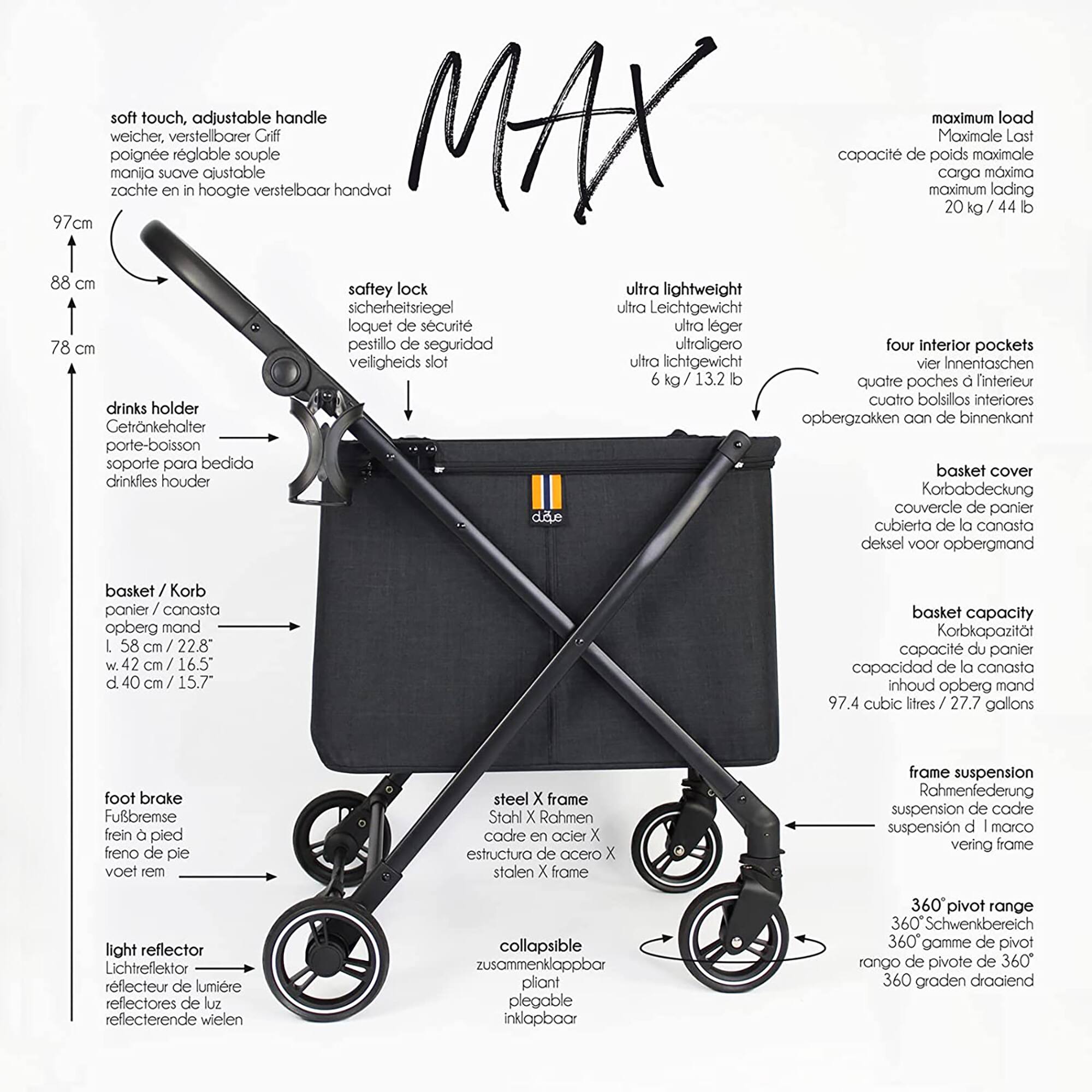 MAX

* Soft touch
* Adjustable handle
* Maximum load: 97cm
* Zachte welcher
* Mania poigne
* Sichere latch
* Ultra lightweight
* 78 cm
* Pestillo de seguridad
* Ultraligero
* Four interior pockets
* Drinks holder
* Opbergzakken
* Basket cover
* Basket capacity
* Korbabdeckung
* Capacit du panier
* Inhoud opberg mand
* 97.4 cubic ltres
* 27.7 gallons
* Foot brake
* Fubremse fein pied